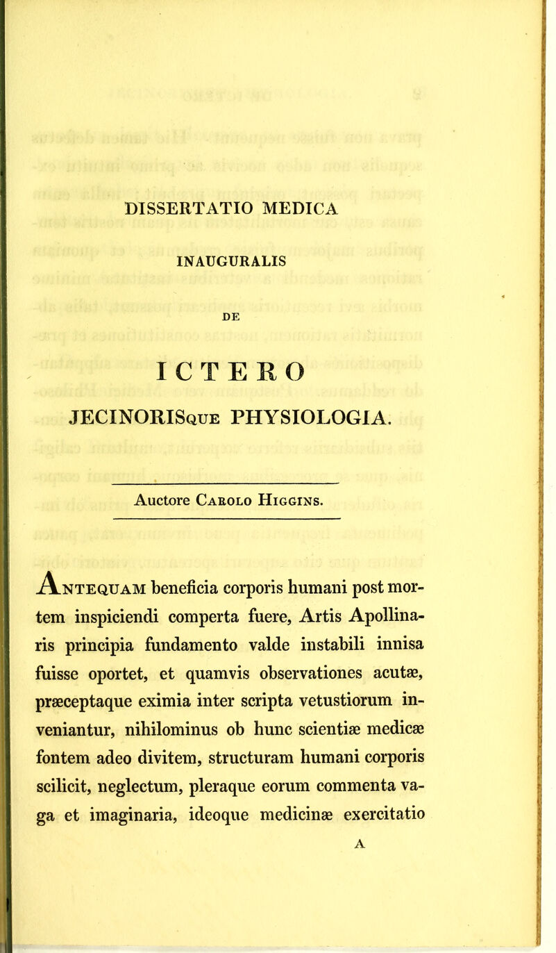 INATJGURALIS DE ICTERO JECINORISque physiologia. Auctore Caeolo Higgins. Antequam beneficia corporis humani post mor- tem inspiciendi comperta fuere, Artis Apollina- ris principia fundamento valde instabili innisa fuisse oportet, et quamvis observationes acutae, praeceptaque eximia inter scripta vetustiorum in- veniantur, nihilominus ob hunc scientiae medicae fontem adeo divitem, structuram humani corporis scilicit, neglectum, pleraque eorum commenta va- ga et imaginaria, ideoque medicinae exercitatio A