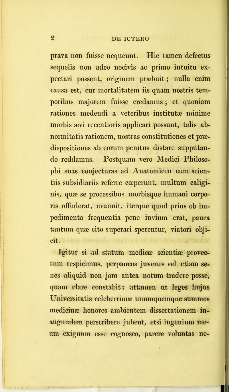 prava non fuisse nequeunt. Hic tamen defectus sequelis non adeo nocivis ac primo intuitu ex- pectari possent, originem praebuit; nulla enim causa est, cur mortalitatem iis quam nostris tem- poribus majorem fuisse credamus ; et quoniam rationes medendi a veteribus institutae minime morbis aevi recentioris applicari possunt, talis ab- normitatis rationem, nostras constitutiones et prae- dispositi ones ab eorum penitus distare supputan- do reddamus. Postquam vero Medici Philoso- phi suas conjecturas ad Anatomicen cum scien- tiis subsidiariis referre coeperunt, multum caligi- nis, quae se processibus morbisque humani corpo- ris offuderat, evanuit, iterque quod prius ob im- pedimenta frequentia pene invium erat, pauca tantum quae cito superari sperentur, viatori obji- cit. Igitur si ad statum medicae scientiae provec- tum respicimus, perpaucos juvenes vel etiam se- nes aliquid non jam antea notum tradere posse* quam clare constabit ; attamen ut leges hujus Universitatis celeberrimae unumquemque summos medicinae honores ambientem dissertationem in- auguralem perscribere jubent, etsi ingenium me- um exiguum esse cognosco, parere voluntas ne-