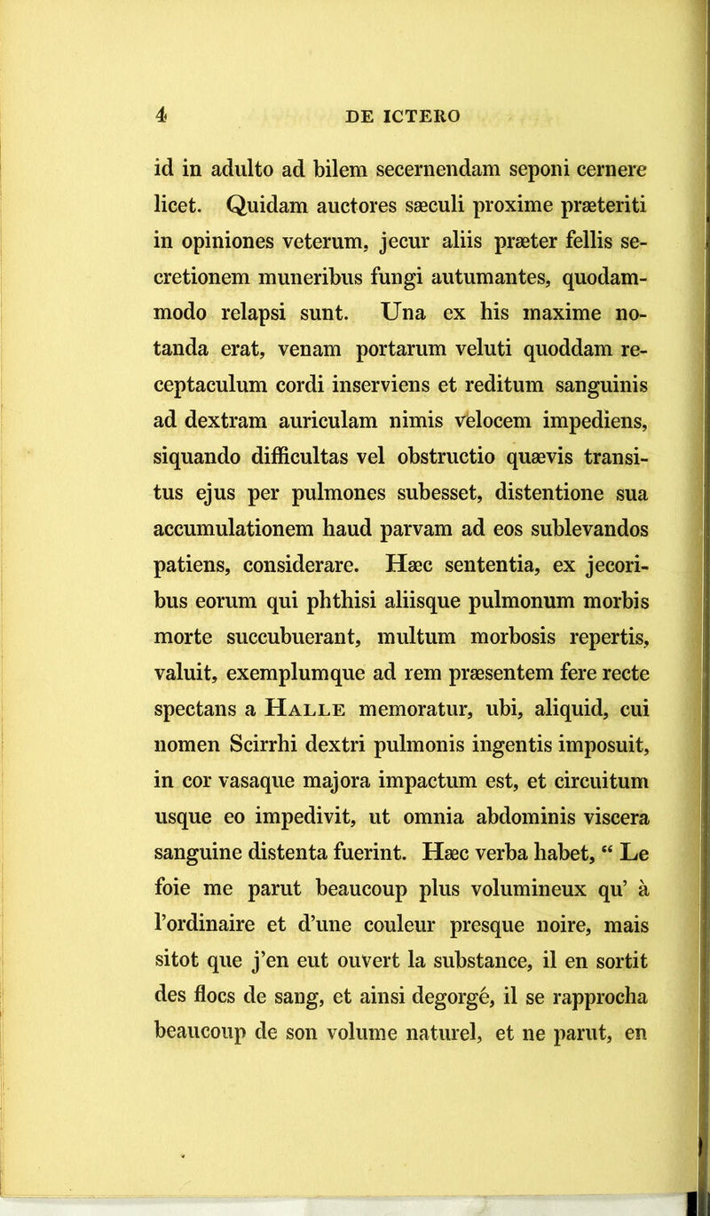 id in adulto ad bilem secernendam seponi cernere licet. Quidam auctores saeculi proxime praeteriti in opiniones veterum, jecur aliis praeter fellis se- cretionem muneribus fungi autumantes, quodam- modo relapsi sunt. Una ex his maxime no- tanda erat, venam portarum veluti quoddam re- ceptaculum cordi inserviens et reditum sanguinis ad dextram auriculam nimis velocem impediens, siquando difficultas vel obstructio quaevis transi- tus ejus per pulmones subesset, distentione sua accumulationem haud parvam ad eos sublevandos patiens, considerare. Haec sententia, ex jecori- bus eorum qui phthisi aliisque pulmonum morbis morte succubuerant, multum morbosis repertis, valuit, exemplum que ad rem praesentem fere recte spectans a Halle memoratur, ubi, aliquid, cui nomen Scirrhi dextri pulmonis ingentis imposuit, in cor vasaque majora impactum est, et circuitum usque eo impedivit, ut omnia abdominis viscera sanguine distenta fuerint. Hsec verba habet, “ Le foie me parut beaucoup plus volumineux qu’ a 1’ordinaire et d’une couleur presque noire, mais sitot que j’en eut ouvert la substance, il en sortit des flocs de sang, et ainsi degorge, il se rapprocha beaucoup de son volume naturel, et ne parut, en