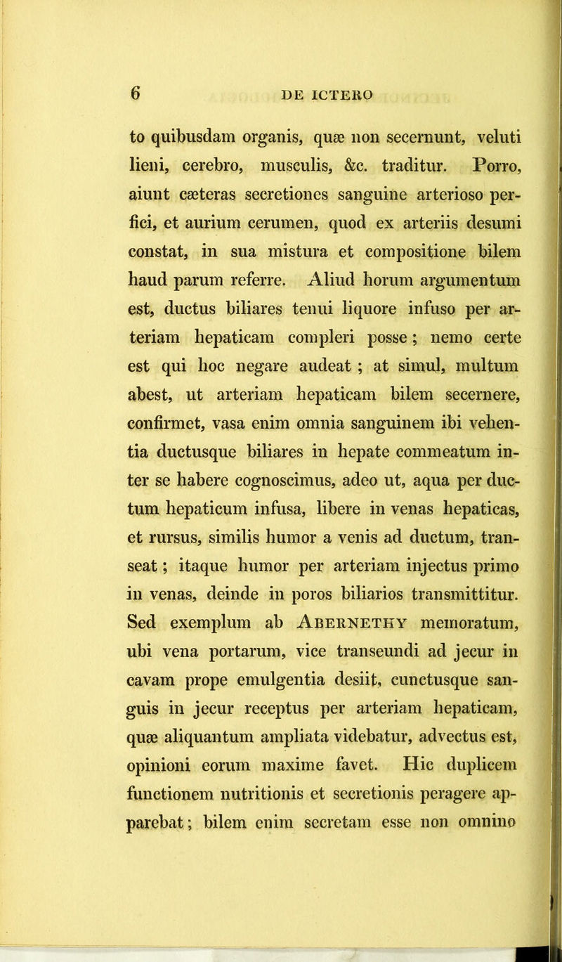 to quibusdam organis, quae non secernunt, veluti lieni, cerebro, musculis, &c. traditur. Porro, aiunt caeteras secretiones sanguine arterioso per- fici, et aurium cerumen, quod ex arteriis desumi constat, in sua mistura et compositione bilem haud parum referre. Aliud horum argumentum est, ductus biliares tenui liquore infuso per ar- teriam hepaticam compleri posse; nemo certe est qui hoc negare audeat ; at simul, multum abest, ut arteriam hepaticam bilem secernere, confirmet, vasa enim omnia sanguinem ibi vehen- tia ductusque biliares in hepate commeatum in- ter se habere cognoscimus, adeo ut, aqua per duc- tum hepaticum infusa, libere in venas hepaticas, et rursus, similis humor a venis ad ductum, tran- seat ; itaque humor per arteriam injectus primo in venas, deinde in poros biliarios transmittitur. Sed exemplum ab Abernethy memoratum, ubi vena portarum, vice transeundi ad jecur in cavam prope emulgentia desiit, cunctusque san- guis in jecur receptus per arteriam hepaticam, quae aliquantum ampliata videbatur, advectus est, opinioni eorum maxime favet. Hic duplicem functionem nutritionis et secretionis peragere ap- parebat; bilem enim secretam esse non omnino