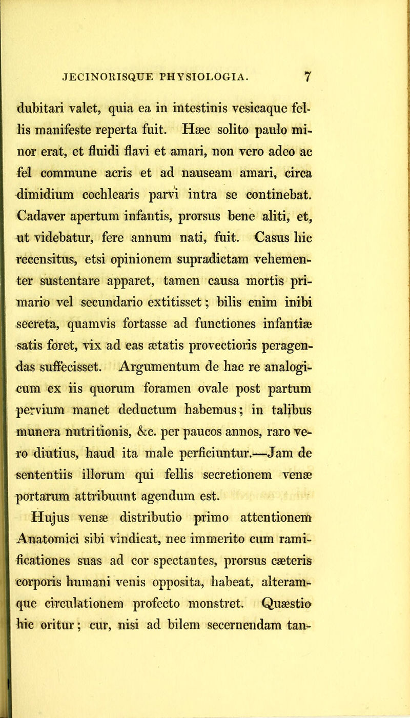 dubitari valet, quia ea in intestinis vesicaque fel- lis manifeste reperta fuit. Haec solito paulo mi- nor erat, et fluidi flavi et amari, non vero adeo ac I fel commune acris et ad nauseam amari, circa i I dimidium cochlearis parvi intra se continebat. I Cadaver apertum infantis, prorsus bene aliti, et, | ut videbatur, fere annum nati, fuit. Casus hic I recensitus, etsi opinionem supradictam vehemen- I ter sustentare apparet, tamen causa mortis pri- I mario vel secundario extitisset; bilis enim inibi secreta, quamvis fortasse ad functiones infantiae I satis foret, vix ad eas aetatis provectioris peragen- I das suffecisset. Argumentum de hac re analogi- | cum ex iis quorum foramen ovale post partum i pervium manet deductum habemus; in talibus I munera nutritionis, &c. per paucos annos, raro ve- I ro diutius, haud ita male perficiuntur.—Jam de I sententiis illorum qui fellis secretionem venae 1 portarum attribuunt agendum est. ■ Hujus venae distributio primo attentionem I Anatomici sibi vindicat, nec immerito cum rami- j| ficationes suas ad cor spectantes, prorsus caeteris corporis humani venis opposita, habeat, alteram- que circulationem profecto monstret. Quaestio hic oritur; cur, nisi ad bilem secernendam tan- !