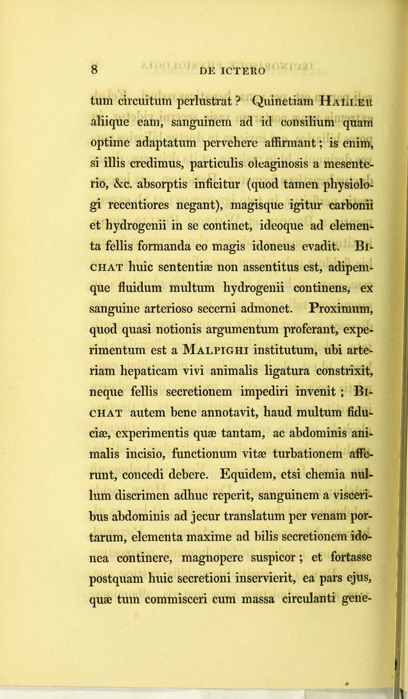 tum circuitum perlustrat ? Quinetiam Haeler aliique eam, sanguinem ad id consilium quam optime adaptatum pervehere affirmant; is enim, si illis credimus, particulis oieaginosis a mesente- rio, &;c. absorptis inficitur (quod tamen physiolo- gi recentiores negant), magisque igitur carbonii et hydrogenii in se continet, ideoque ad elemen- ta fellis formanda eo magis idoneus evadit. Bi- chat huic sententiae non assentitus est, adipem- que fluidum multum hydrogenii continens, ex sanguine arterioso secerni admonet. Proximum, quod quasi notionis argumentum proferant, expe- rimentum est a Malpighi institutum, ubi arte- riam hepaticam vivi animalis ligatura constrixit, neque fellis secretionem impediri invenit ; Bi- chat autem bene annotavit, haud multum fidu- ciae, experimentis quae tantam, ac abdominis ani- malis incisio, functionum vitae turbationem affe- runt, concedi debere. Equidem, etsi chemia nul- lum discrimen adhuc reperit, sanguinem a visceri- bus abdominis ad jecur translatum per venam por- tarum, elementa maxime ad bilis secretionem ido- nea continere, magnopere suspicor; et fortasse postquam huic secretioni inservierit, ea pars ejus, quae tum commisceri cum massa circulanti gene-