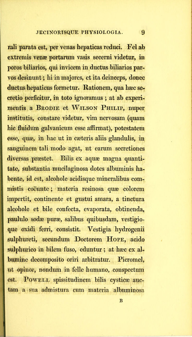 rali parata est, per venas hepaticas reduci. Fel ab extremis venae portarum vasis secerni videtur, in poros biliarios, qui invicem in ductus biliarios par- vos desinunt; hi in majores, et ita deinceps, donec ductus hepaticus formetur. Rationem, qua haec se- cretio perficitur, in toto ignoramus ; at ab experi- mentis a Brodie et Wilson Philip, nuper institutis, constare videtur, vim nervosam (quam hic fluidum galvanicum esse affirmat), potestatem esse, quae, in hac ut in caeteris aliis glandulis, in sanguinem tali modo agat, ut earum secretiones diversas praestet. Bilis ex aquae magna quanti- tate, substantia mucilaginosa dotes albuminis ha- bente, id est, alcohole acidisque mineralibus com- mistis coeunte; materia resinosa quae colorem impertit, continente et gustui amara, a tinctura alcohole et bile confecta, evaporata, obtinenda, paululo sodae purae, salibus quibusdam, vestigio- que oxidi ferri, consistit. Vestigia hydrogenii sulphureti, secundum Doctorem Hope, acido sulphurico in bilem fuso, eduntur ; at haec ex al- bumine decomposito oriri arbitratur. Picromel, ut opinor, nondum in felle humano, conspectum est. Powell spissitudinem bilis cysticae auc- tam a sua admistura cum materia albuminosa B