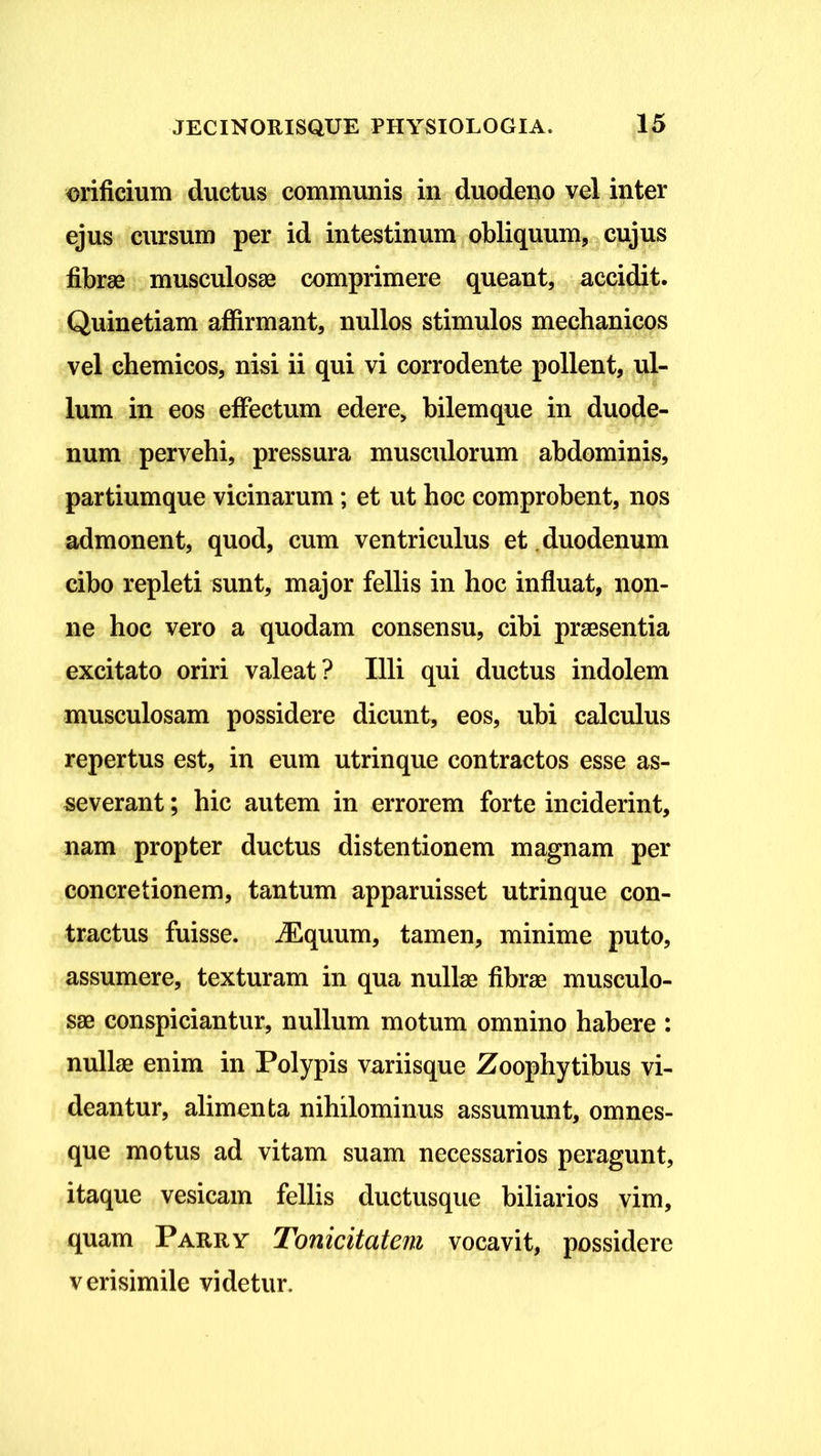 orificium ductus communis in duodeno vel inter ejus cursum per id intestinum obliquum, cujus fibrae musculosae comprimere queant, accidit. Quinetiam affirmant, nullos stimulos mechanicos vel chemicos, nisi ii qui vi corrodente pollent, ul- lum in eos effectum edere, bilemque in duode- num pervehi, pressura musculorum abdominis, partiumque vicinarum; et ut hoc comprobent, nos admonent, quod, cum ventriculus et duodenum cibo repleti sunt, major fellis in hoc influat, non- ne hoc vero a quodam consensu, cibi praesentia excitato oriri valeat? Illi qui ductus indolem musculosam possidere dicunt, eos, ubi calculus repertus est, in eum utrinque contractos esse as- severant ; hic autem in errorem forte inciderint, nam propter ductus distentionem magnam per concretionem, tantum apparuisset utrinque con- tractus fuisse. iEquum, tamen, minime puto, assumere, texturam in qua nullas fibrae musculo- sae conspiciantur, nullum motum omnino habere : nullae enim in Polypis variisque Zoophytibus vi- deantur, alimenta nihilominus assumunt, omnes- que motus ad vitam suam necessarios peragunt, itaque vesicam fellis ductusque biliarios vim, quam Parry Tonicitatem vocavit, possidere verisimile videtur.