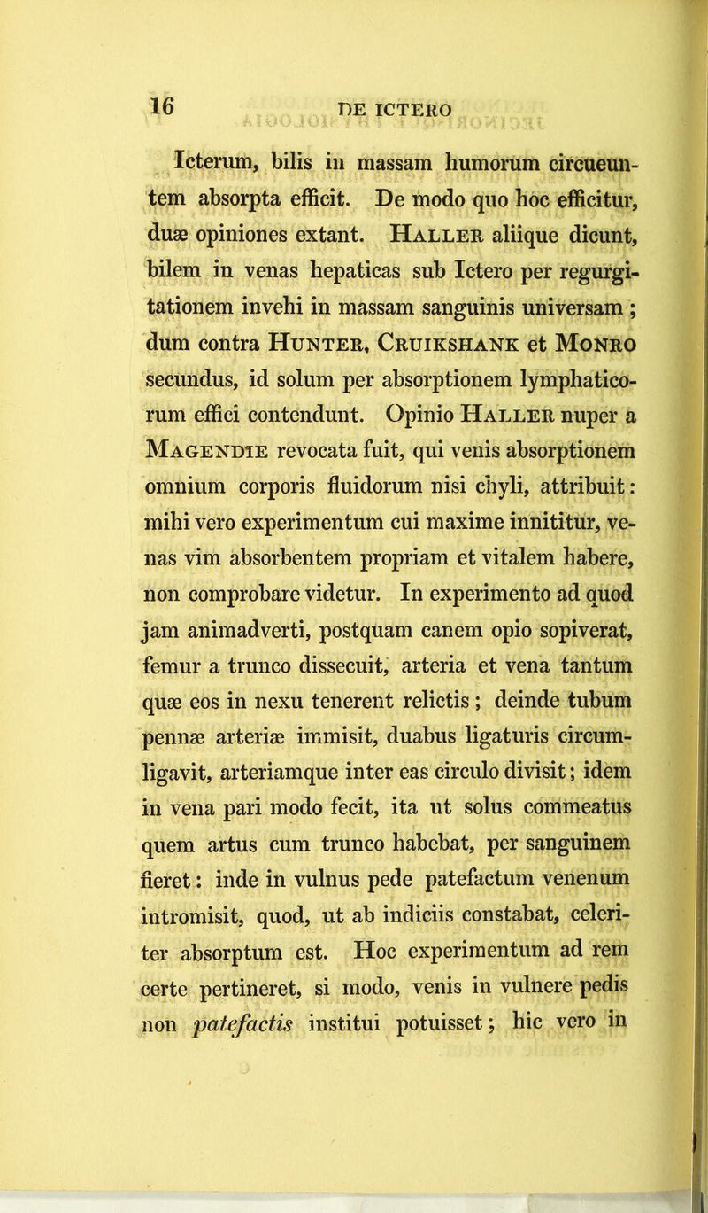 Icterum, bilis in massam humorum circueun- tem absorpta efficit. De modo quo hoc efficitur, duae opiniones extant. Haller aliique dicunt, bilem in venas hepaticas sub Ictero per regurgi- tationem invehi in massam sanguinis universam ; dum contra Hunter, Cruikshank et Monro secundus, id solum per absorptionem lymphatico- rum effici contendunt. Opinio Haller nuper a Magendie revocata fuit, qui venis absorptionem omnium corporis fluidorum nisi chyli, attribuit: mihi vero experimentum cui maxime innititur, ve- nas vim absorbentem propriam et vitalem habere, non comprobare videtur. In experimento ad quod jam animadverti, postquam canem opio sopiverat, femur a trunco dissecuit, arteria et vena tantum quae eos in nexu tenerent relictis ; deinde tubum pennae arteriae immisit, duabus ligaturis circum- ligavit, arteriamque inter eas circulo divisit; idem in vena pari modo fecit, ita ut solus commeatus quem artus cum trunco habebat, per sanguinem fieret: inde in vulnus pede patefactum venenum intromisit, quod, ut ab indiciis constabat, celeri- ter absorptum est. Hoc experimentum ad rem certe pertineret, si modo, venis in vulnere pedis non patefactis institui potuisset; hic vero in