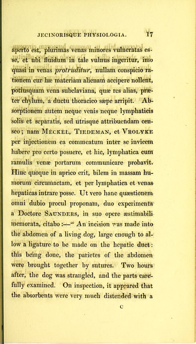 aperto est, plurimas venas minores vulneratas es- se, et ubi fluidum in tale vulnus ingeritur, imo quasi in venas 'protruditur, nullam conspicio ra- tionem cur hae materiam alienam accipere nollent, potiusquam vena subclaviana, quae res alias, prae- ter chylum, a ductu thoracico saepe arripit. Ab- sorptionem autem neque venis neque lymphaticis solis et separatis, sed utrisque attribuendam cen- seo ; nam Meckel, Tiedeman, et Vrolyke per injectionem ea commeatum inter se invicem habere pro certo posuere, et hic, lymphatica cum ramulis venae portarum communicare probavit. Hinc quoque in aprico erit, bilem in massam hu- morum circumactam, et per lymphatica et venas hepaticas intrare posse. Ut vero hanc quaestionem omni dubio procul proponam, duo experimenta a Doctore Saundees, in suo opere aestimabili memorata, citabo “ An incision v7as made into the abdomen of a living dog, large enough to al- low a ligature to be made on the hepatic duct: this being done, the parietes of the abdomen wer$ brought together by sutures. Two hours after, the dog was strangled, and the parts eare- fully examined. On inspection, it app?ared that the absorbents were very much distended with a c