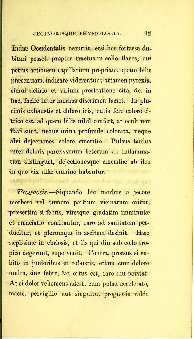 Indiae Occidentalis occurrit, etsi hoc fortasse du- bitari posset, propter tractus in collo flavos, qui potius actionem capillarium propriam, quam bilis praesentiam, indicare viderentur; attamen pyrexia, simul delirio et virium prostratione cita, &c. in hac, facile inter morbos discrimen faciet. In plu- rimis exhaustis et chloroticis, cutis fere colore ci- trico est, ad quem bilis nihil confert, at oculi non flavi sunt, neque urina profunde colorata, neque alvi dejectiones colore cineritio. Pulsus tardus inter doloris paroxysmum Icterum ab inflamma- tion distinguet, dejectionesque cineritiae ab ileo in quo vix ullae omnino habentur. Prognosis.—Siquando hic morbus a jecore morboso vel tumore partium vicinarum oritur, praesertim si febris, viresque gradatim imminutae et emaciatio comitantur, raro ad sanitatem per- ducitur, et plerumque in ascitem desinit. Haec saepissime in ebriosis, et iis qui diu sub coelo tro- pico degerunt, supervenit. Contra, prorsus si su- bito in junioribus et robustis, etiam cum dolore multo, sine febre, &c. ortus est, raro diu perstat. At si dolor vehemens adest, cum pulsu accelerato, macie, pervigilio aut singultu, prognosis valde