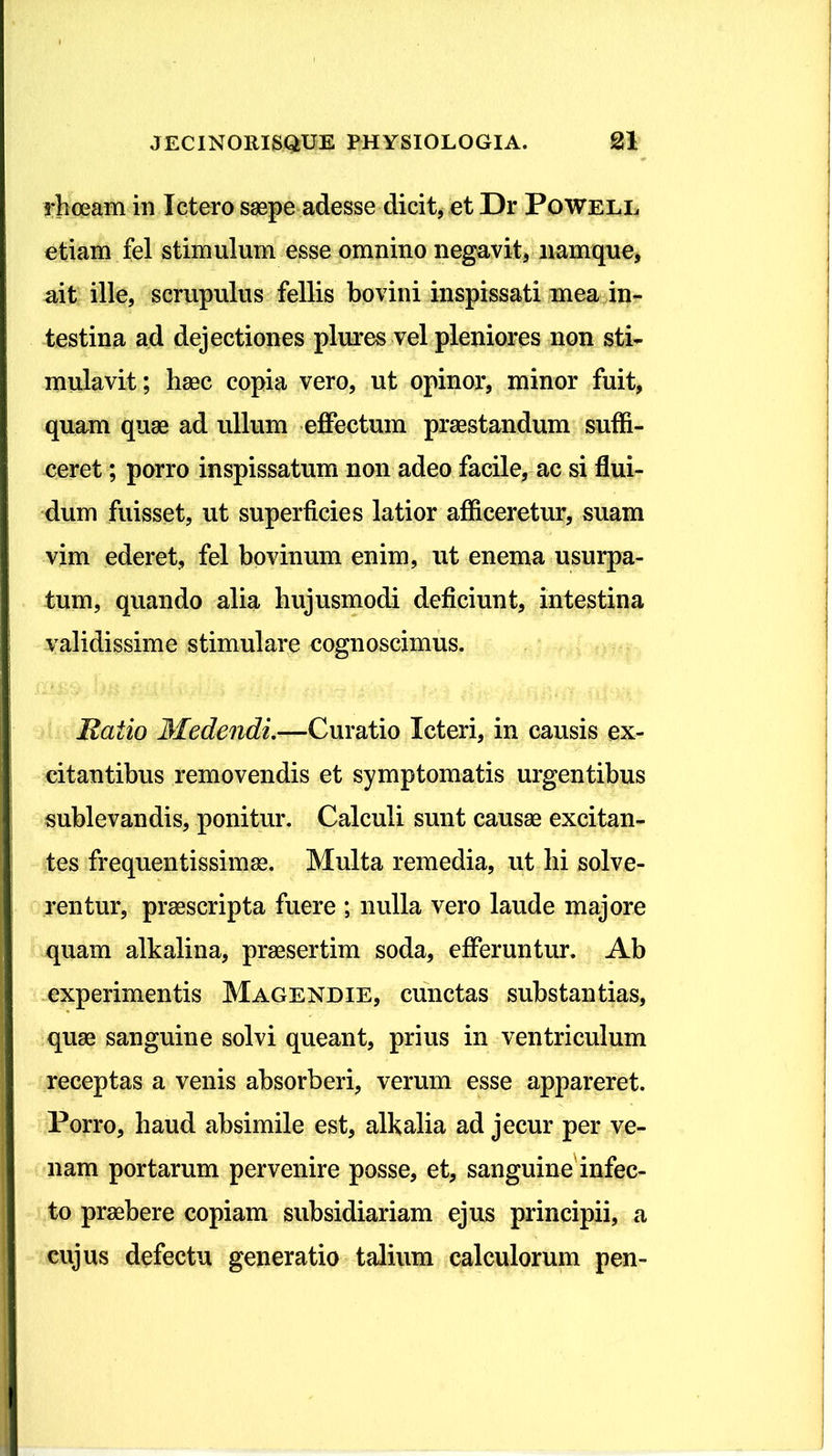 rhoeam in Ictero saepe adesse dicit, et Dr Powell etiam fel stimulum esse omnino negavit, namque, ait ille, scrupulus fellis bovini inspissati mea in- testina ad dejectiones plures vel pleniores non sti- mulavit; haec copia vero, ut opinor, minor fuit, quam quae ad ullum effectum praestandum suffi- ceret ; porro inspissatum non adeo facile, ac si flui- dum fuisset, ut superficies latior afficeretur, suam vim ederet, fel bovinum enim, ut enerna usurpa- tum, quando alia hujusmodi deficiunt, intestina validissime stimulare cognoscimus. Ratio Medendi.—Curatio Icteri, in causis ex- citantibus removendis et symptomatis urgentibus sublevandis, ponitur. Calculi sunt causae excitan- tes frequentissimae. Multa remedia, ut hi solve- rentur, praescripta fuere ; nulla vero laude majore quam alkalina, praesertim soda, efferuntur. Ab experimentis Magendie, cunctas substantias, quae sanguine solvi queant, prius in ventriculum receptas a venis absorberi, verum esse appareret. Porro, haud absimile est, alkalia ad jecur per ve- nam portarum pervenire posse, et, sanguine infec- to praebere copiam subsidiariam ejus principii, a cujus defectu generatio talium calculorum pen-