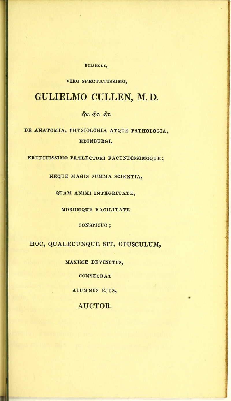 ETIAMQUE, VIRO SPECTATISSIMO, GULIELMO CULLEN, M.D. fyc. Sfc. 8$c. DE ANATOMIA, PHYSIOLOGIA ATQUE PATHOLOGIA, EDINBURGI, ERUDITISSIMO PRAELECTORI FACUNDISSIMOQUE ; NEQUE MAGIS SUMMA SCIENTIA, QUAM ANIMI INTEGRITATE, MORUMQUE FACILITATE CONSPICUO ; HOC, QUALECUNQUE SIT, OPUSCULUM, MAXIME DEVINCTUS, CONSECRAT ALUMNUS EJUS, AUCTOR,