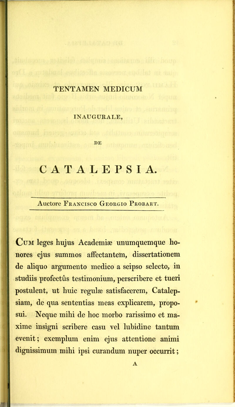 INAUGURALE, DE CATALEPSI A. Auctore Francisco Geougio Probart. Cum leges hujus Academiae unumquemque ho- nores ejus summos affectantem, dissertationem de aliquo argumento medico a seipso selecto, in studiis profectus testimonium, perscribere et tueri postulent, ut huic regulae satisfacerem, Catalep- siam, de qua sententias meas explicarem, propo- sui. Neque mihi de hoc morbo rarissimo et ma- xime insigni scribere casu vel lubidine tantum evenit; exemplum enim ejus attentione animi dignissimum mihi ipsi curandum nuper occurrit; A