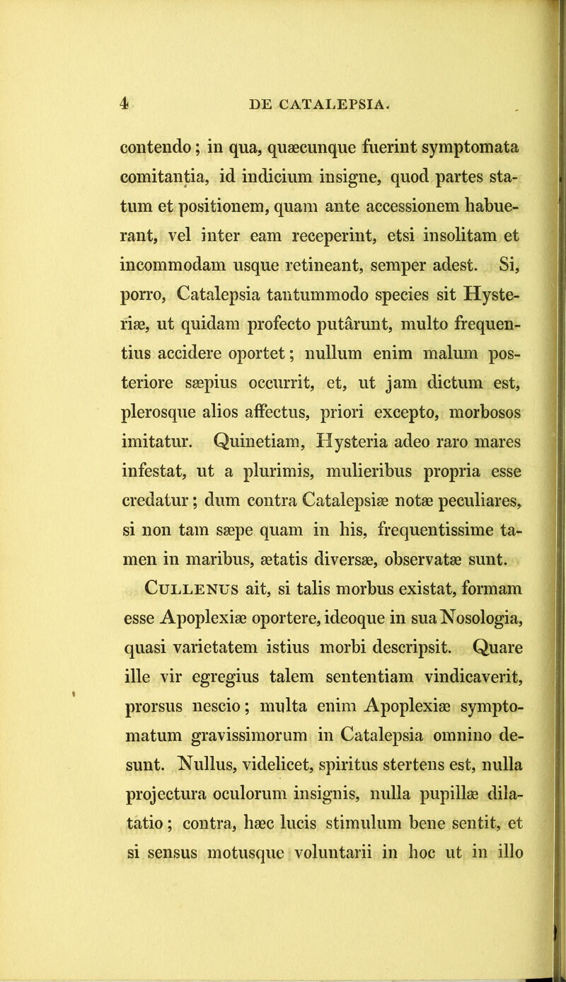 contendo; in qua, quaecunque fuerint symptomata comitantia, id indicium insigne, quod partes sta- tum et positionem, quam ante accessionem habue- rant, vel inter eam receperint, etsi insolitam et incommodam usque retineant, semper adest. Si, porro, Catalepsia tantummodo species sit Hyste- riae, ut quidam profecto putarunt, multo frequen- tius accidere oportet; nullum enim malum pos- teriore saepius occurrit, et, ut jam dictum est, plerosque alios affectus, priori excepto, morbosos imitatur. Quinetiam, Hysteria adeo raro mares infestat, ut a plurimis, mulieribus propria esse credatur; dum contra Catalepsiae notae peculiares, si non tam saepe quam in his, frequentissime ta- men in maribus, aetatis diversae, observatae sunt. Cullenus ait, si talis morbus existat, formam esse Apoplexiae oportere, ideoque in suaNosologia, quasi varietatem istius morbi descripsit. Quare ille vir egregius talem sententiam vindicaverit, prorsus nescio; multa enim Apoplexiae sympto- matum gravissimorum in Catalepsia omnino de- sunt. Nullus, videlicet, spiritus stertens est, nulla projectura oculorum insignis, nulla pupillae dila- tatio ; contra, haec lucis stimulum bene sentit, et si sensus motusque voluntarii in hoc ut in illo