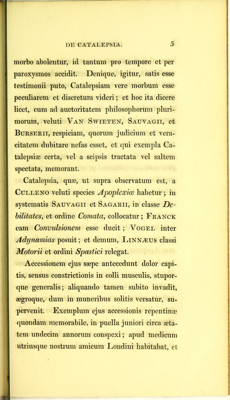 morbo abolentur, id tantum pro tempore et per paroxysmos accidit. Denique, igitur, satis esse testimonii puto, Catalepsiam vere morbum esse peculiarem et discretum videri; et hoc ita dicere licet, cum ad auctoritatem philosophorum pluri- morum, veluti Van Swieten, Sauvagii, et Burserii, respiciam, quorum judicium et vera- citatem dubitare nefas esset, et qui exempla Ca- talepsi® certa, vel a seipsis tractata vel saltem spectata, memorant. Catalepsia, quae, ut supra observatum est, a Culleno veluti species Apopleocice habetur ; in systematis Sauvagii et Sagarii, in classe De- bilitates, et ordine Comata, collocatur; Franck eam Convulsionem esse ducit; Vogel inter Adynamias posuit; et demum, Linnjeus classi Motorii et ordini Spastici relegat. Accessionem ejus saepe antecedunt dolor capi- tis, sensus constrictionis in colli musculis, stupor- que generalis; aliquando tamen subito invadit, aegroque, dum in muneribus solitis versatur, su- pervenit. Exemplum ejus accessionis repentinae quondam memorabile, in puella juniori circa aeta- tem undecim annorum conspexi; apud medicum utriusque nostrum amicum Londini habitabat, et