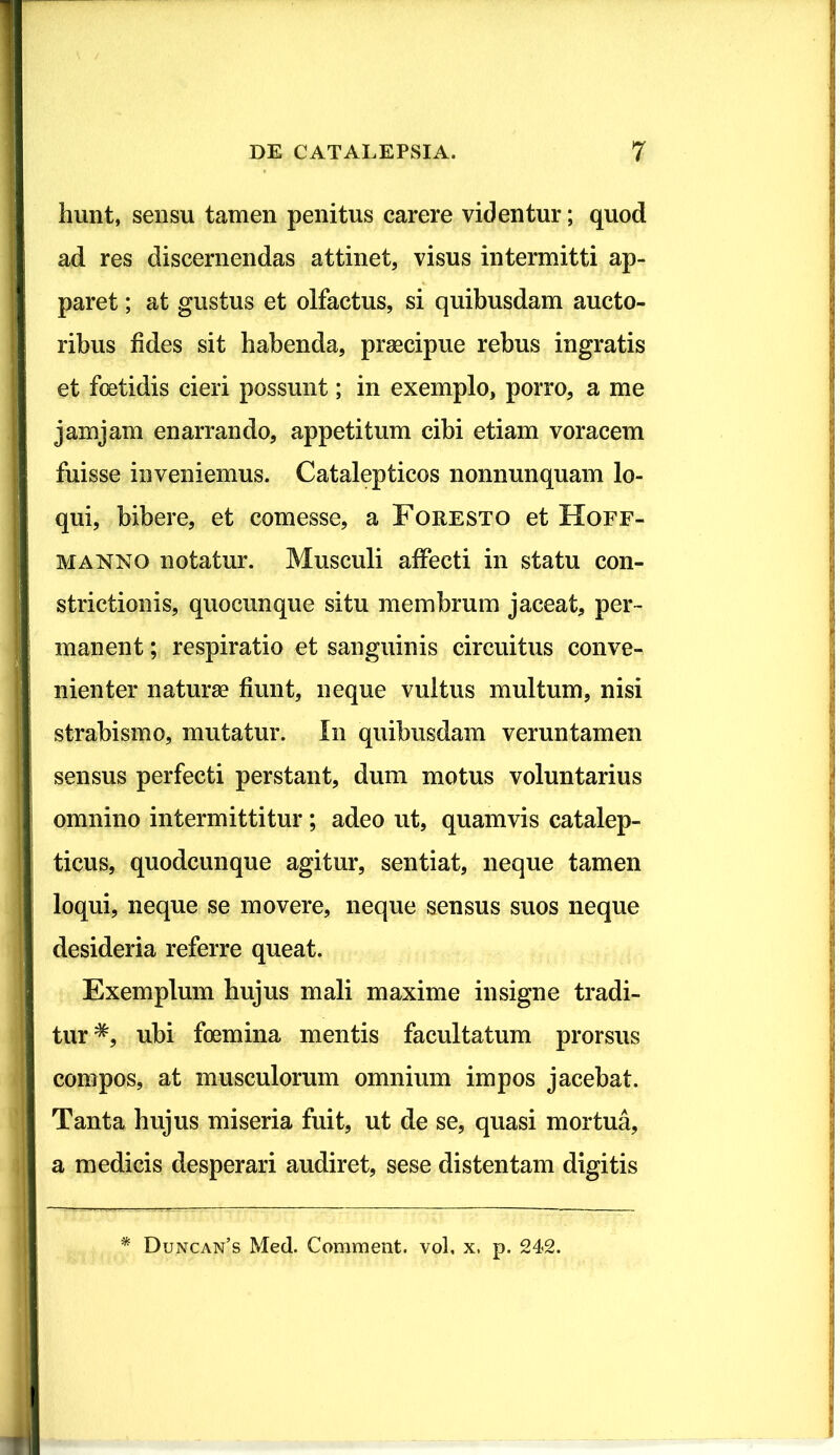 liunt, sensu tamen penitus carere videntur; quod ad res discernendas attinet, visus intermitti ap- paret ; at gustus et olfactus, si quibusdam aucto- ribus fides sit habenda, praecipue rebus ingratis et foetidis cieri possunt; in exemplo, porro, a me jam jam enarrando, appetitum cibi etiam voracem fuisse inveniemus. Catalepticos nonnunquam lo- qui, bibere, et comesse, a Foresto et Hoff- manno notatur. Musculi affecti in statu con- strictionis, quocunque situ membrum jaceat, per- manent ; respiratio et sanguinis circuitus conve- nienter naturae fiunt, neque vultus multum, nisi strabismo, mutatur. In quibusdam veruntamen sensus perfecti perstant, dum motus voluntarius omnino intermittitur; adeo ut, quamvis catalep- ticus, quodcunque agitur, sentiat, neque tamen loqui, neque se movere, neque sensus suos neque desideria referre queat. Exemplum hujus mali maxime insigne tradi- tur*, ubi foemina mentis facultatum prorsus compos, at musculorum omnium impos jacebat. Tanta hujus miseria fuit, ut de se, quasi mortua, a medicis desperari audiret, sese distentam digitis * Duncan’s Med. Comment. vol, x. p. 242.