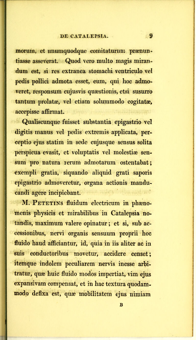 morum, et unumquodque comitaturum praenun- tiasse asseverat. Quod vero multo magis miran- dum est, si res extranea stomachi ventriculo vel pedis pollici admota esset, eum, qui hoc admo- veret, responsum cujus vis quaestionis, etsi susurro tantum prolatae, vel etiam solummodo cogitatae, accepisse affirmat. Qualiscunque fuisset substantia epigastrio vel digitis manus vel pedis extremis applicata, per- ceptio ejus statim in sede cujusque sensus solita perspicua evasit, et voluptatis vel molestiae sen- sum pro natura rerum admotarum ostentabat; exempli gratia, siquando aliquid grati saporis epigastrio admoveretur, organa actionis mandu- candi agere incipiebant. M. Petetins fluidum electricum in phaeno- menis physicis et mirabilibus in Catalepsia no- tandis, maximum valere opinatur; et si, sub ac- cessionibus, nervi organis sensuum proprii hoc fluido haud afficiantur, id, quia in iis aliter ac in suis conductoribus movetur, accidere censet; itemque indolem peculiarem nervis inesse arbi- tratur, quae huic fluido modos impertiat, vim ejus expansivam compensat, et in hac textura quodam- modo defixa est, qua* mobilitatem ejus nimiam B