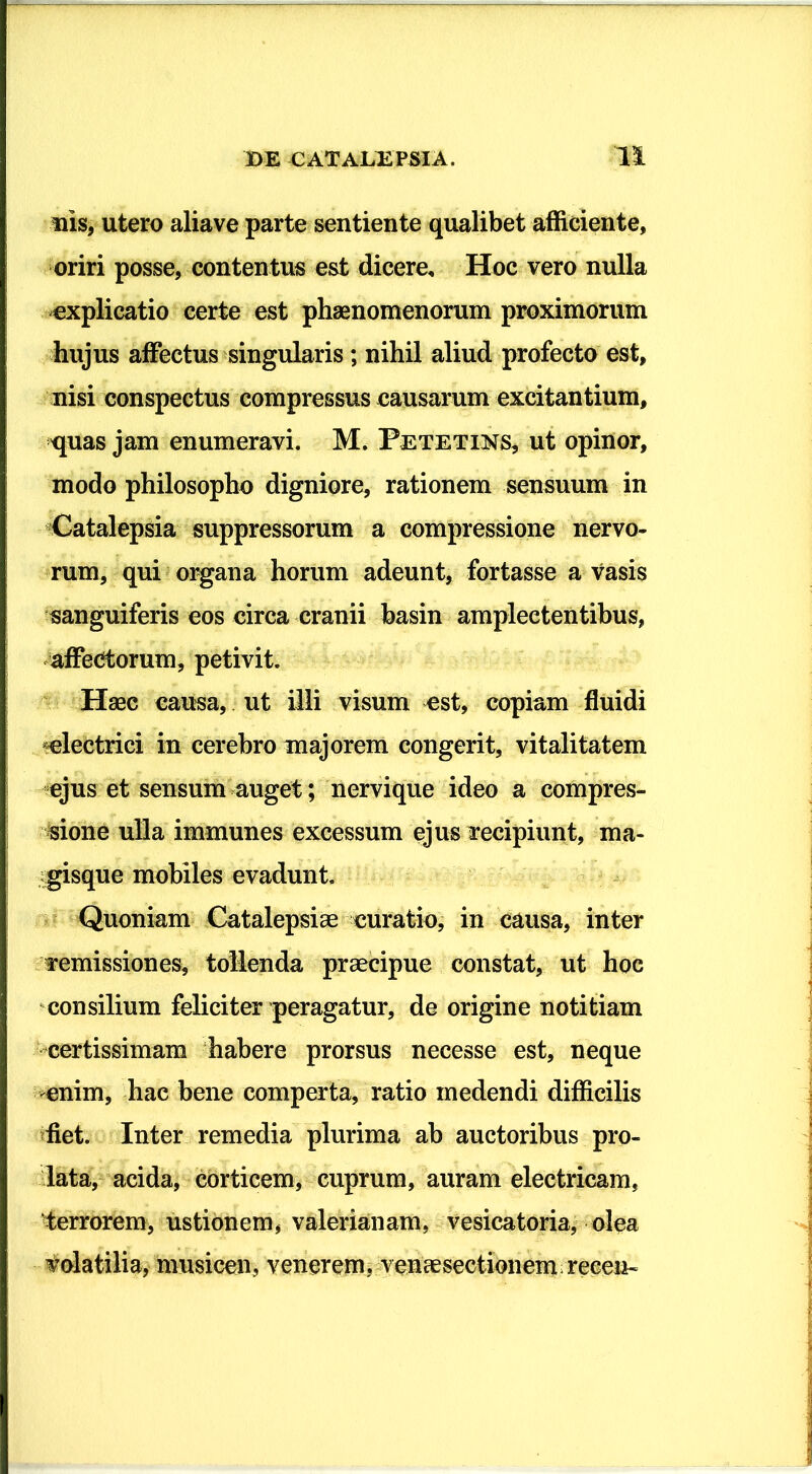 ilis, utero aliave parte sentiente qualibet afficiente, oriri posse, contentus est dicere. Hoc vero nulla explicatio certe est phaenomenorum proximorum hujus affectus singularis; nihil aliud profecto est, nisi conspectus compressus causarum excitantium, quas jam enumeravi. M. Petetins, ut opinor, modo philosopho digniore, rationem sensuum in Catalepsia suppressorum a compressione nervo- rum, qui organa horum adeunt, fortasse a vasis sanguiferis eos circa cranii basin ampleetentibus, affectorum, petivit. Haec causa, ut illi visum est, copiam fluidi ^electrici in cerebro majorem congerit, vitalitatem ejus et sensum auget; nervique ideo a compres- sione ulla immunes excessum ejus Tecipiunl, ma- gisque mobiles evadunt. Quoniam Catalepsiae curatio, in causa, inter remissiones, tollenda praecipue constat, ut hoc consilium feliciter peragatur, de origine notitiam certissimam habere prorsus necesse est, neque enim, hae bene comperta, ratio medendi difficilis fiet. Inter remedia plurima ab auctoribus pro- lata, acida, corticem, cuprum, auram electricam, terrorem, ustionem, valerianam, vesicatoria, olea volatilia, musicen, venerem, vencesectionem recen-