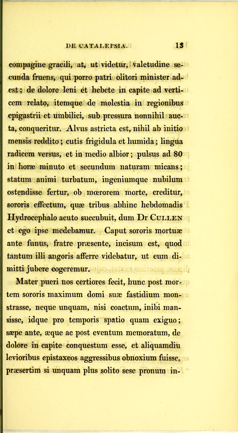 compagine gracili, at, ut videtur, valetudine se- cunda fruens, qui porro patri olitori minister ad- est; de dolore leni et hebete in capite ad verti- cem relato, itemque de molestia in regionibus epigastrii et umbilici, sub pressura nonnihil auc- ta, conqueritur. Alvus astricta est, nihil ab initio mensis reddito; cutis frigidula ethumida ; lingua radicem versus, et in medio albior; pulsus ad 80 in horae minuto et secundum naturam micans; statum animi turbatum, ingenium que nubilum ostendisse fertur, ob moerorem morte, creditur, sororis effectum, quae tribus abhinc hebdomadis Hydrocephalo acuto succubuit, dum Dr Cullen et ego ipse medebamur. Caput sororis mortuae ante funus, fratre praesente, incisum est, quod tantum illi angoris afferre videbatur, ut eum di- mitti jubere cogeremur. Mater pueri nos certiores fecit, hunc post mor- tem sororis maximum domi suae fastidium mon- strasse, neque unquam, nisi coactum, inibi man- sisse, idque pro temporis spatio quam exiguo; saepe ante, seque ac post eventum memoratum, de dolore in capite conquestum esse, et aliquamdiu levioribus epistaxeos aggressibus obnoxium fuisse, praesertim si unquam plus solito sese pronum in-