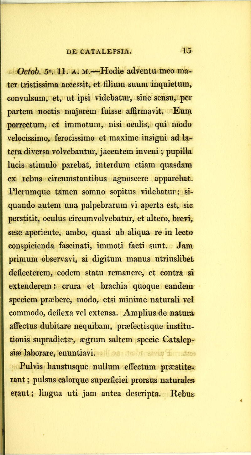 Octob. 5°. 11. a. m.—Hodie adventu meo ma- ter tristissima accessit, et filium suum inquietum, convulsum, et, ut ipsi videbatur, sine sensu, per partem noctis majorem fuisse affirmavit. Eum porrectum, et immotum, nisi oculis, qui modo velocissimo, ferocissimo et maxime insigni ad la- tera diversa volvebantur, jacentem inveni; pupilla lucis stimulo parebat, interdum etiam quasdam ex rebus circumstantibus agnoscere apparebat. Plerumque tamen somno sopitus videbatur; si- quando autem una palpebrarum vi aperta est, sie perstitit, oculus circumvolvebatur, et altero, brevi, sese aperiente, ambo, quasi ab aliqua re in lecto conspicienda fascinati, immoti facti sunt. Jam primum observavi, si digitum manus utriuslibet deflecterem, eodem statu remanere, et contra si extenderem: crura et brachia quoque eandem speciem praebere, modo, etsi minime naturali vel commodo, deflexa vel extensa. Amplius de natura affectus dubitare nequibam, praefectis que institu- tionis supradictae, aegrum saltem specie Catalep- siae laborare, enuntiavi. Pulvis haustusque nullum effectum praestite- rant ; pulsus calorque superficiei prorsus naturales erant; lingua uti jam antea descripta. Rebus
