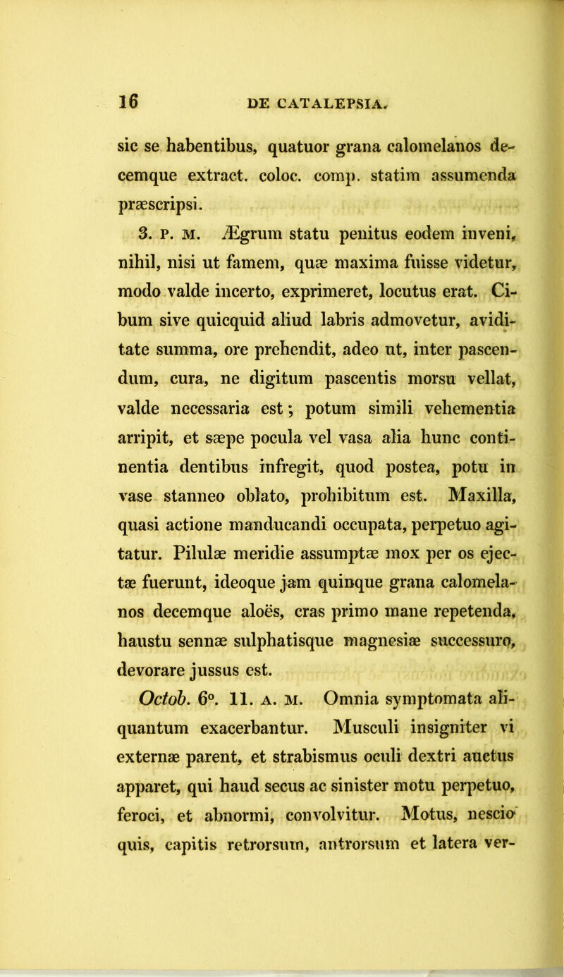 sic se habentibus, quatuor grana calomelanos de- cemque extract. coloc. comp. statim assumenda praescripsi. 3. P. M. iEgrum statu penitus eodem inveni, nihil, nisi ut famem, quae maxima fuisse videtur, modo valde incerto, exprimeret, locutus erat. Ci- bum sive quicquid aliud labris admovetur, avidi- tate summa, ore prehendit, adeo nt, inter pascen- dum, cura, ne digitum pascentis morsu vellat, valde necessaria est; potum simili vehementia arripit, et saepe pocula vel vasa alia hunc conti- nentia dentibus infregit, quod postea, potu in vase stanneo oblato, prohibitum est. Maxilla, quasi actione manducandi occupata, perpetuo agi- tatur. Pilulae meridie assumptae mox per os ejec- tae fuerunt, ideoque jam quinque grana calomela- nos decemque aloes, cras primo mane repetenda, haustu sennae sulphatisque magnesiae successuro, devorare jussus est. Octob. 6°. 11. a. M. Omnia symptomata ali- quantum exacerbantur. Musculi insigniter vi externae parent, et strabismus oculi dextri auctus apparet, qui haud secus ac sinister motu perpetuo, feroci, et abnormi, convolvitur. Motus, nescio* quis, capitis retrorsum, antrorsum et latera ver-