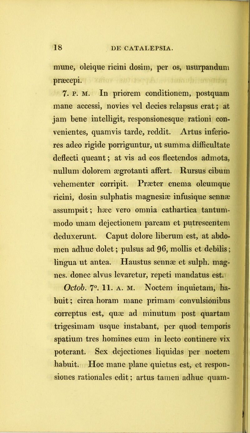 mune, oleique ricini dosim, per os, usurpandum praecepi. 7. p. m. In priorem conditionem, postquam mane accessi, novies vel decies relapsus erat; at jam bene intelligit, responsionesque rationi con- venientes, quamvis tarde, reddit. Artus inferio- res adeo rigide porriguntur, ut summa difficultate deflecti queant; at vis ad eos flectendos admota, nullum dolorem aegrotanti affert. Rursus cibum vehementer corripit. Praeter enem a oleumque ricini, dosin sulphatis magnesiae infusique sennae assumpsit; haec vero omnia cathartica tantum- modo unam dejectionem parcam et putrescentem deduxerunt. Caput dolore liberum est, at abdo- men adhuc dolet; pulsus ad 96, mollis et debilis; lingua ut antea. Haustus sennae et sulph. mag- nes. donec alvus levaretur, repeti mandatus est. Octob. 7°. 11. a. m. Noctem inquietam, ha- buit; circa horam mane primam convulsionibus correptus est, quae ad minutum post quartam trigesimam usque instabant, per quod temporis spatium tres homines eum in lecto continere vix poterant. Sex dejectiones liquidas per noctem habuit. Hoc mane plane quietus est, et respon- siones rationales edit; artus tamen adhuc quam-