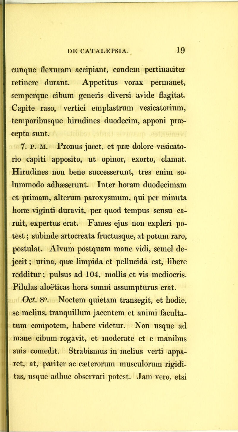 cunque flexuram accipiant, eandem pertinaciter retinere durant. Appetitus vorax permanet, semperque cibum generis diversi avide flagitat. Capite raso, vertici emplastrum vesicatorium, temporibusque hirudines duodecim, apponi prae- cepta sunt. 7. p. m. Pronus jacet, et prse dolore vesicato- rio capiti apposito, ut opinor, exorto, clamat. Hirudines non bene successerunt, tres enim so- lummodo adhaeserunt. Inter horam duodecimam et primam, alterum paroxysmum, qui per minuta horae viginti duravit, per quod tempus sensu ca- ruit, expertus erat. Fames ejus non expleri po- test ; subinde artocreata fructusque, at potum raro, postulat. Alvum postquam mane vidi, semel de- jecit ; urina, quae limpida et pellucida est, libere redditur; pulsus ad 104, mollis et vis mediocris. Pilulas aloeticas hora somni assumpturus erat. Oct. 8°. Noctem quietam transegit, et hodie, se melius, tranquillum jacentem et animi faculta- tum compotem, habere videtur. Non usque ad mane cibum rogavit, et moderate et e manibus suis comedit. Strabismus in melius verti appa- ret, at, pariter ac cseterorum musculorum rigidi- tas, usque adhuc observari potest. Jam vero, etsi