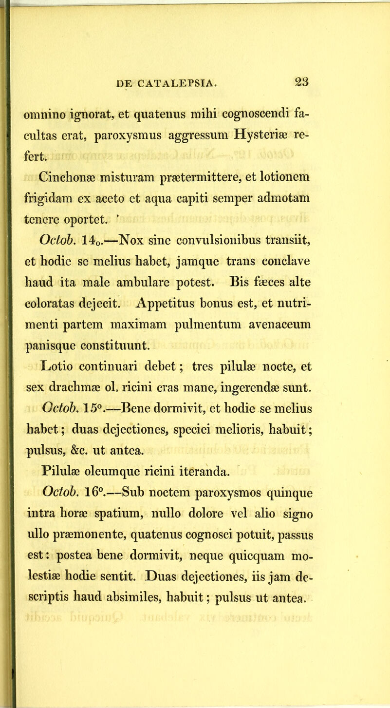 omnino ignorat, et quatenus mihi cognoscendi fa- cultas erat, paroxysmus aggressum Hysteriae re- fert. Cinchonae misturam praetermittere, et lotionem frigidam ex aceto et aqua capiti semper admotam tenere oportet. ’ Octob. 140.—Nox sine convulsionibus transiit, et hodie se melius habet, jam que trans conclave haud ita male ambulare potest. Bis faeces alte coloratas dejecit. Appetitus bonus est, et nutri- menti partem maximam pulmentum avenaceum panisque constituunt. Lotio continuari debet; tres pilulae nocte, et sex drachmae oh ricini cras mane, ingerendae sunt. Octob. 15°.—Bene dormivit, et hodie se melius habet; duas dejectiones, speciei melioris, habuit; pulsus, &c. ut antea. Pilulae oleumque ricini iteranda. Octob. 16°.—Sub noctem paroxysmos quinque intra horae spatium, nullo dolore vel alio signo ullo praemonente, quatenus cognosci potuit, passus est: postea bene dormivit, neque quicquam mo- lestiae hodie sentit. Duas dejectiones, iis jam de- scriptis haud absimiles, habuit; pulsus ut antea.