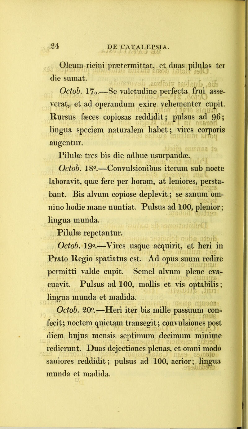 . ■ J Oleum ricini praetermittat, et duas pilulas ter die sumat. gi ■ ll 7 g | i I ■ V Octob. 17o.—Se valetudine perfecta frui asse- verat, et ad operandum exire vehementer cupit. Rursus faeces copiosas reddidit; pulsus ad 96; lingua speciem naturalem habet; vires corporis augentur. Pilulae tres his die adhuc usurpandae. Octob. 18°.—Convulsionibus iterum sub nocte laboravit, quae fere per horam, at leniores, persta- bant. Bis alvum copiose deplevit; se sanum om- nino hodie mane nuntiat. Pulsus ad 100, plenior; lingua munda. Pilulae repetantur. Octob. 19°.—Vires usque acquirit, et heri in Prato Regio spatiatus est. Ad opus suum redire permitti valde cupit. Semel alvum plene eva- cuavit. Pulsus ad 100, mollis et vis optabilis; lingua munda et madida. Octob. 20°.—Heri iter bis mille passuum con- fecit; noctem quietam transegit; convulsiones post diem hujus mensis septimum decimum minime redierunt. Duas dejectiones plenas, et omni modo ■ * ; ■: : saniores reddidit; pulsus ad 100, acrior; lingua munda et madida.