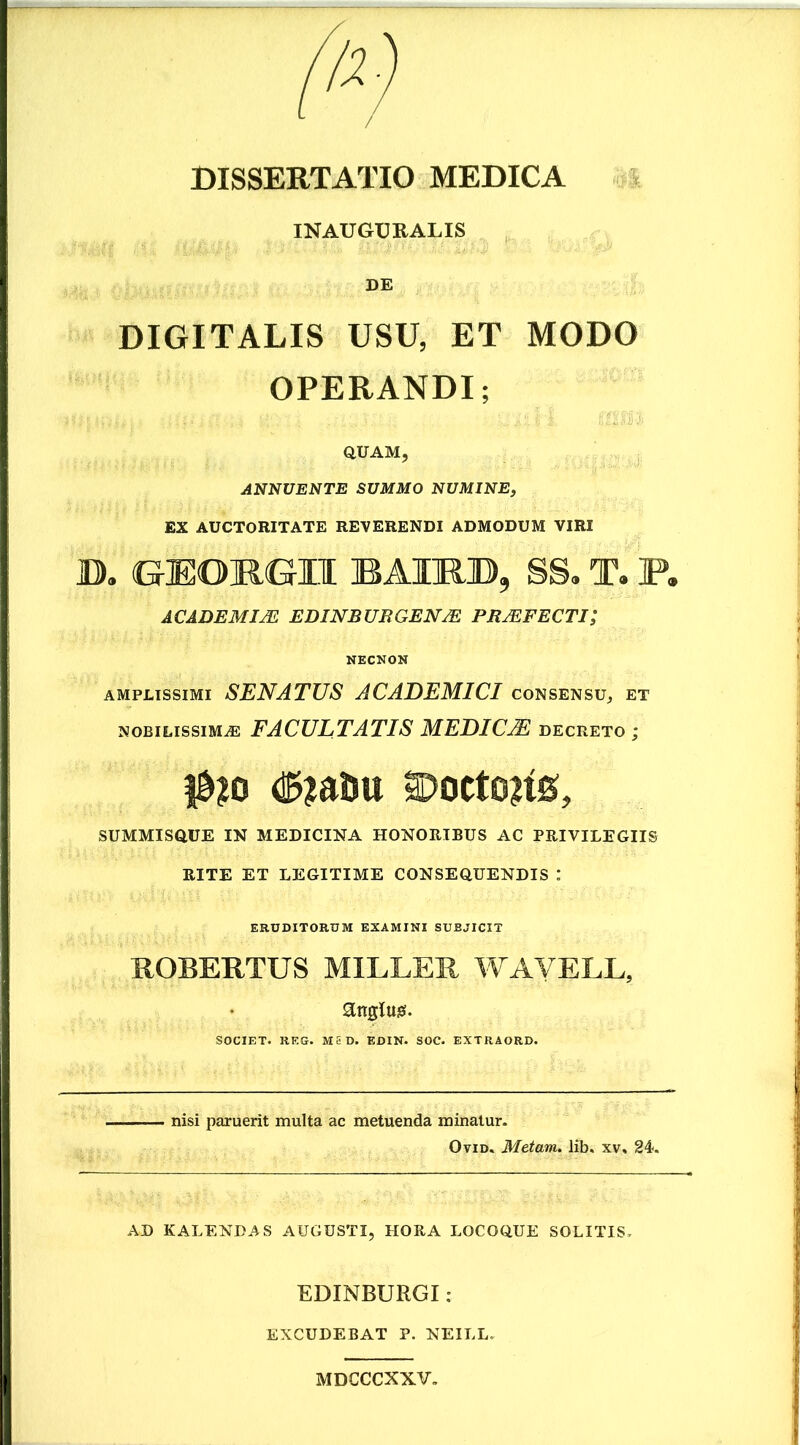 / DISSERTATIO MEDICA INAUGURALIS DE DIGITALIS USU, ET MODO OPERANDI; QUAM, ANNUENTE SUMMO NUMINE, EX AUCTORITATE REVERENDI ADMODUM VIRI JD. GrEOKGII BAIKJD, SS. T. P. ACADEMIJE EDINBUIiGEN/E PRMPECTI; NECNON amplissimi SENATUS ACADEMICI consensu, et nobilissimae FACULTATIS MEDICAE decreto ; $1® 3Docto?ts, SUMMISQUE IN MEDICINA HONORIBUS AC PRIVILEGIIS RITE ET LEGITIME CONSEQUENDIS : ERUDITORUM EXAMINI SUBJICIT ROBERTUS MILLER WAVELL, attglug. SOCIET. REG. MED. EDIN. SOC. EXTRAORD. nisi paruerit inulta ac metuenda minatur. Ovid. Metam, lib. xv, 24. AD KALENDAS AUGUSTI, HORA LOCOQUE SOLITIS, EDINBURGI : EXCUDEBAT P. NEILL. MDCCCXXV.