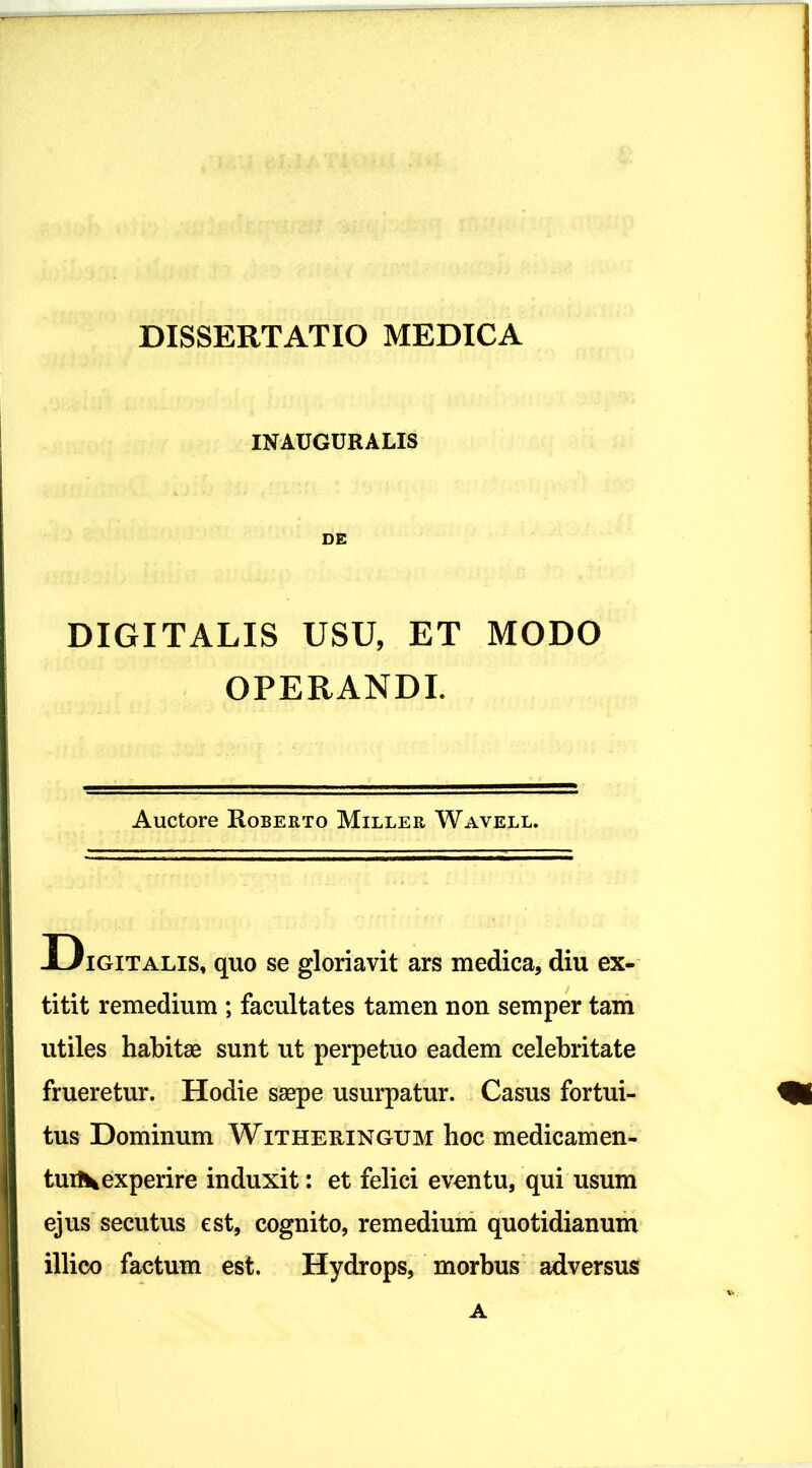 DISSERTATIO MEDICA INAUGURALIS DE DIGITALIS USU, ET MODO OPERANDI. Auctore Roberto Miller Wavell. ~~ . I 1 Digitalis, quo se gloriavit ars medica, diu ex- ii titit remedium ; facultates tamen non semper tam I utiles habitae sunt ut perpetuo eadem celebritate frueretur. Hodie saepe usurpatur. Casus fortui- tus Dominum Witheuingum hoc medicamen- tuiXexperire induxit: et felici eventu, qui usum ejus secutus est, cognito, remedium quotidianum illico factum est. Hydrops, morbus adversus A