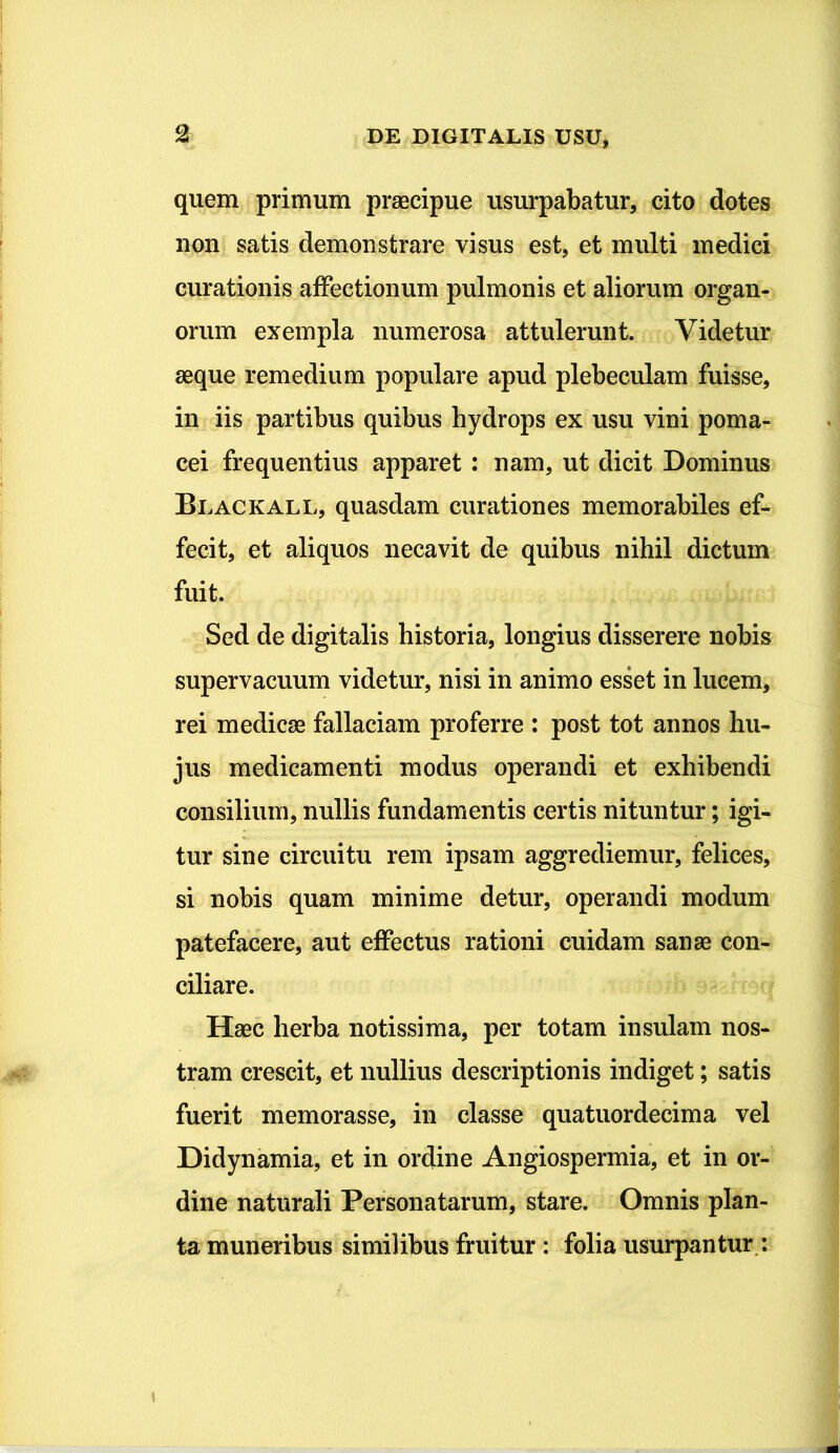 quem primum praecipue usurpabatur, cito dotes non satis demonstrare visus est, et multi medici curationis affectionum pulmonis et aliorum organ- orum exempla numerosa attulerunt. Videtur aeque remedium populare apud plebeculam fuisse, in iis partibus quibus hydrops ex usu vini poma- cei frequentius apparet : nam, ut dicit Dominus Blackall, quasdam curationes memorabiles ef- fecit, et aliquos necavit de quibus nihil dictum fuit. Sed de digitalis historia, longius disserere nobis supervacuum videtur, nisi in animo esset in lucem, rei medicae fallaciam proferre : post tot annos hu- jus medicamenti modus operandi et exhibendi consilium, nullis fundamentis certis nituntur; igi- tur sine circuitu rem ipsam aggrediemur, felices, si nobis quam minime detur, operandi modum patefacere, aut effectus rationi cuidam sanae con- ciliare. Haec herba notissima, per totam insulam nos- tram crescit, et nullius descriptionis indiget; satis fuerit memorasse, in classe quatuordecima vel Didynamia, et in ordine Angiospermia, et in or- dine naturali Personatarum, stare. Omnis plan- ta muneribus similibus fruitur : folia usurpantur :