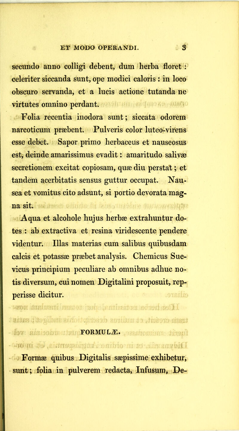 secundo anno colligi debent, dum herba floret : celeriter siccanda sunt, ope modici caloris : in loco obscuro servanda, et a lucis actione tutanda ne virtutes omnino perdant. Folia recentia inodora sunt; siccata odorem narcoticum praebent. Pulveris color luteo-virens esse debet. Sapor primo herbaceus et nauseosus est, deinde amarissimus evadit: amaritudo salivae secretionem excitat copiosam, quae diu perstat; et tandem acerbitatis sensus guttur occupat. Nau- sea et vomitus cito adsunt, si portio devorata mag- na sit. Aqua et alcohole hujus herbae extrahuntur do- tes : ab extractiva et resina viridescente pendere videntur. Illas materias cum salibus quibusdam calcis et potassae praebet analysis. Chemicus Sue- vicus principium peculiare ab omnibus adhuc no- tis diversum, cui nomen Digitalini proposuit, rep- perisse dicitur. FORMULA. 1 Formae quibus Digitalis saepissime exhibetur, sunt; folia in pulverem redacta, Infusum, De-