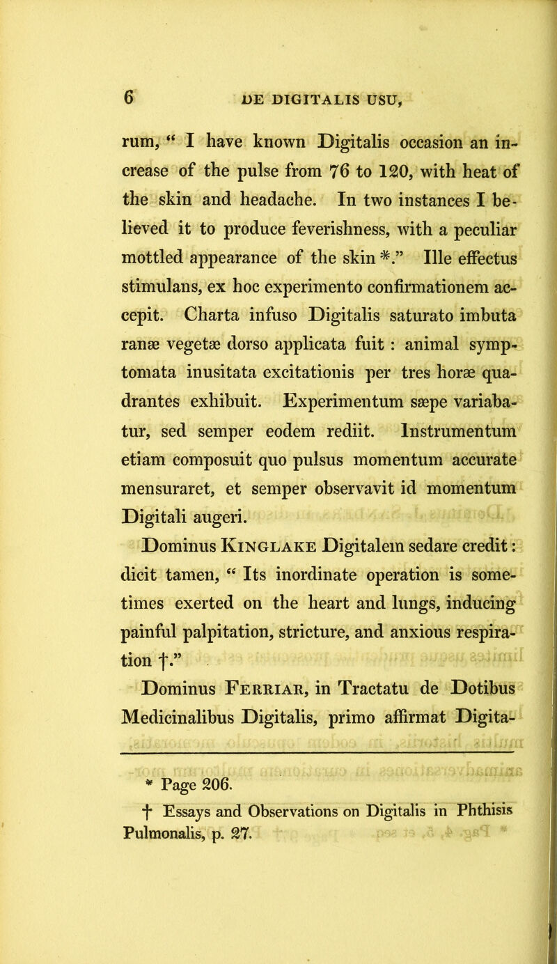 rum, “ I have known Digitalis occasion an in- crease of the pulse from 76 to 120, with heat of the skin and headaehe. In two instances I be- lieved it to produce feverishness, with a peculiar mottled appearance of the skin *Ille effectus stimulans, ex hoc experimento confirmationem ac- cepit. Charta infuso Digitalis saturato imbuta ranae vegetae dorso applicata fuit : animal symp- tomata inusitata excitationis per tres horae qua- drantes exhibuit. Experimentum saepe variaba- tur, sed semper eodem rediit. Instrumentum etiam composuit quo pulsus momentum accurate mensuraret, et semper observavit id momentum Digitali augeri. Dominus Kinglake Digitalem sedare credit: dicit tamen, “ Its inordinate operation is some- times exerted on the heart and lungs, inducing painful palpitation, stricture, and anxious respira- tion f.” Dominus Ferri ar, in Tractatu de Dotibus Medicinalibus Digitalis, primo affirmat Digita- * Page 206. *(* Essays and Observations on Digitalis in Phthisis Pulmonalis, p. 27.