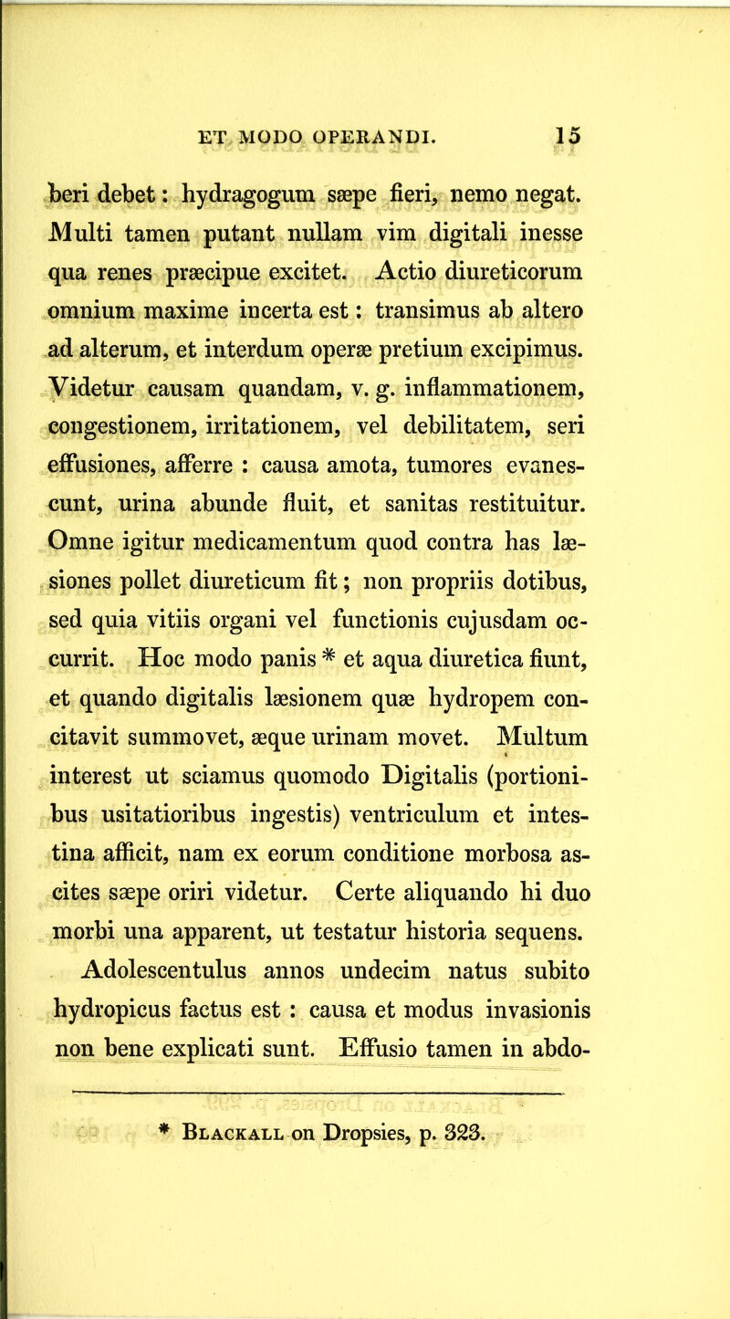 beri debet: hydragogum saepe fieri, nemo negat. Multi tamen putant nullam vim digitali inesse qua renes praecipue excitet. Actio diureticorum omnium maxime incerta est: transimus ab altero ad alterum, et interdum operae pretium excipimus. Videtur causam quandam, v. g. inflammationem, congestionem, irritationem, vel debilitatem, seri effusiones, afferre : causa amota, tumores evanes- cunt, urina abunde fluit, et sanitas restituitur. Omne igitur medicamentum quod contra has lae- siones pollet diureticum fit; non propriis dotibus, sed quia vitiis organi vel functionis cujusdam oc- currit. Hoc modo panis * et aqua diuretica fiunt, et quando digitalis laesionem quae hydropem con- citavit summovet, aeque urinam movet. Multum interest ut sciamus quomodo Digitalis (portioni- bus usitatioribus ingestis) ventriculum et intes- tina afficit, nam ex eorum conditione morbosa as- cites saepe oriri videtur. Certe aliquando hi duo morbi una apparent, ut testatur historia sequens. Adolescentulus annos undecim natus subito hydropicus factus est : causa et modus invasionis non bene explicati sunt. Effusio tamen in abdo- * Blackall on Dropsies, p. 323.