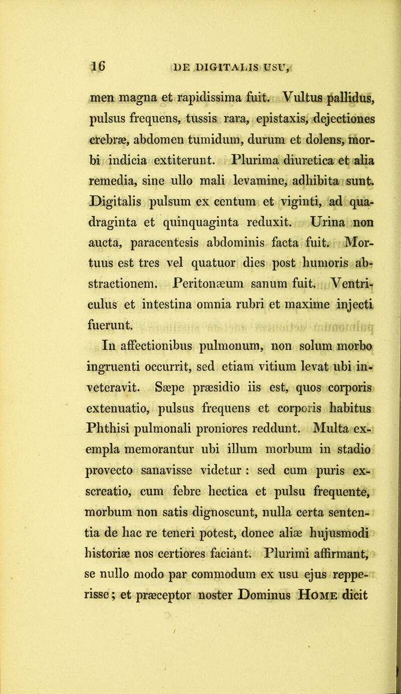 men magna et rapidissima fuit. Vultus pallidus, pulsus frequens, tussis rara, epistaxis, dejectiones crebrae, abdomen tumidum, durum et dolens, mor- bi indicia extiterunt. Plurima diuretica et alia remedia, sine ullo mali levamine, adhibita sunt Digitalis pulsum ex centum et viginti, ad qua- draginta et quinquaginta reduxit. Urina non aucta, paracentesis abdominis facta fuit. .Mor- tuus est tres vel quatuor dies post humoris ab- stractionem. Peritonaeum sanum fuit. Ventri- culus et intestina omnia rubri et maxime injecti fuerunt. In affectionibus pulmonum, non solum morbo ingruenti occurrit, sed etiam vitium levat ubi in- veteravit. Saepe praesidio iis est, quos corporis extenuatio, pulsus frequens et corporis habitus Phthisi pulmonali proniores reddunt. Multa ex- empla memorantur ubi illum morbum in stadio provecto sanavisse videtur : sed cum puris ex- screatio, cum febre hectica et pulsu frequente, morbum non satis dignoscunt, nulla certa senten- tia de hac re teneri potest, donec aliae hujusmodi historiae nos certiores faciant. Plurimi affirmant, se nullo modo par commodum ex usu ejus reppe- risse; et praeceptor noster Dominus Home dicit