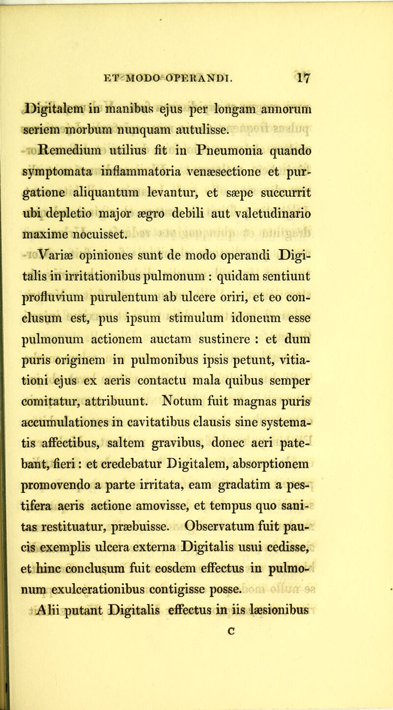 Digitalem in manibus ejus per longam annorum seriem morbum nunquam autulisse. Remedium utilius fit in Pneumonia quando | symptomata inflammatoria venaesectione et pur- gatione aliquantum levantur, et saepe succurrit ubi depletio major aegro debili aut valetudinario maxime nocuisset. Variae opiniones sunt de modo operandi Digi- talis in irritationibus pulmonum : quidam sentiunt profluvium purulentum ab ulcere oriri, et eo con- I clusum est, pus ipsum stimulum idoneum esse pulmonum actionem auctam sustinere : et dum I puris originem in pulmonibus ipsis petunt, vitia- tioni ejus ex aeris contactu mala quibus semper 1 comitatur, attribuunt. Notum fuit magnas puris accumulationes in cavitatibus clausis sine systema- I tis affectibus, saltem gravibus, donec aeri pate- bant, fieri: et credebatur Digitalem, absorptionem promovendo a parte irritata, eam gradatim a pes- tifera aeris actione amovisse, et tempus quo sani- I tas restituatur, praebuisse. Observatum fuit pau- cis exemplis ulcera externa Digitalis usui cedisse, et hinc conclusum fuit eosdem effectus in pulmo- num exulcerationibus contigisse posse. Alii putant Digitalis effectus in iis laesionibus c