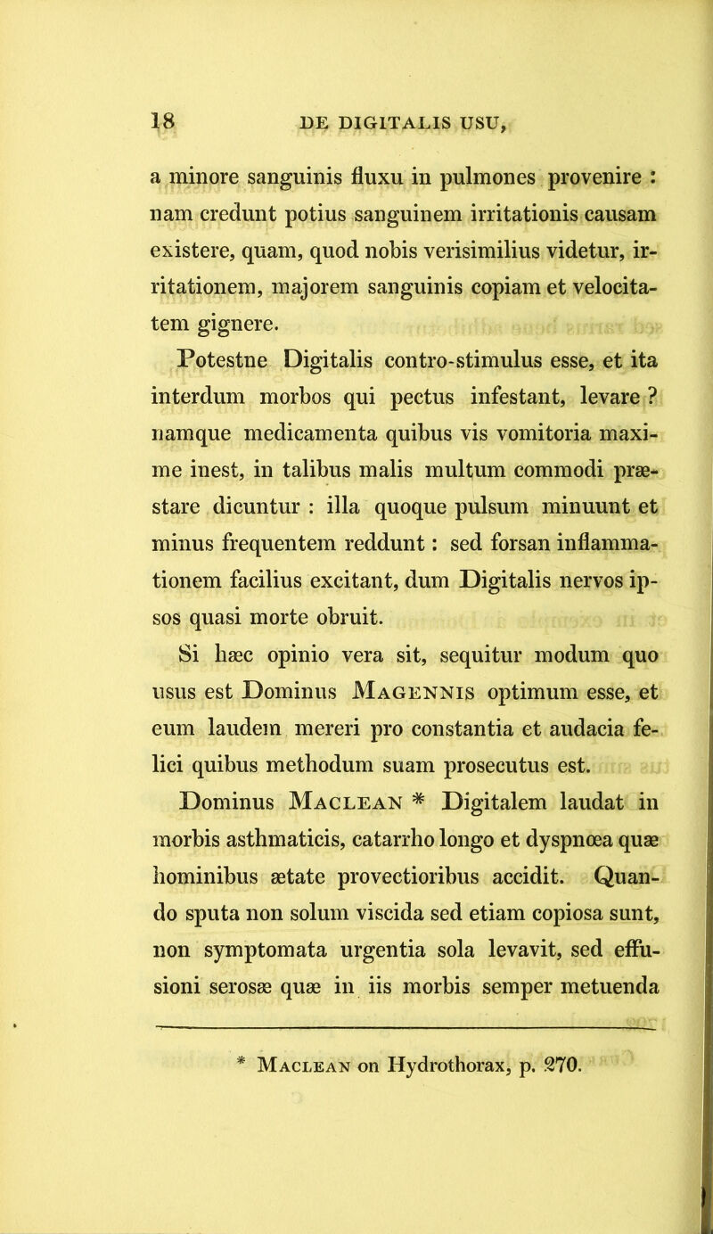 a minore sanguinis fluxu in pulmones provenire : nam credunt potius sanguinem irritationis causam existere, quam, quod nobis verisimilius videtur, ir- ritationem, majorem sanguinis copiam et velocita- tem gignere. Potestne Digitalis contro-stimulus esse, et ita interdum morbos qui pectus infestant, levare ? namque medicamenta quibus vis vomitoria maxi- me inest, in talibus malis multum commodi prae- stare dicuntur : illa quoque pulsum minuunt et minus frequentem reddunt: sed forsan inflamma- tionem facilius excitant, dum Digitalis nervos ip- sos quasi morte obruit. Si haec opinio vera sit, sequitur modum quo usus est Dominus Magennis optimum esse, et eum laudem mereri pro constantia et audacia fe- lici quibus methodum suam prosecutus est. Dominus Maclean * Digitalem laudat in morbis asthmaticis, catarrho longo et dyspnoea quae hominibus aetate provectioribus accidit. Quan- do sputa non solum viscida sed etiam copiosa sunt, non symptomata urgentia sola levavit, sed effu- sioni serosae quae in iis morbis semper metuenda * Maclean on Hydrothorax, p. 270.