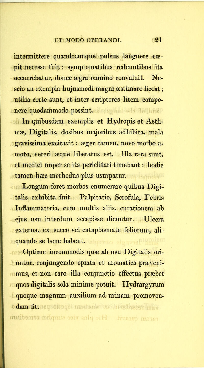 intermittere quandocunque pulsus languere coe- pit necesse fuit: symptomatibus redeuntibus ita occurrebatur, donec aegra omnino convaluit. Ne- scio an exempla hujusmodi magni aestimare liceat; utilia certe sunt, et inter scriptores litem compo- nere quodammodo possint. In quibusdam exemplis et Hydropis et Asth- mae, Digitalis, dosibus majoribus adhibita, mala gravissima excitavit: aeger tamen, novo morbo a» moto, veteri aeque liberatus est. Illa rara sunt, et medici nuper se ita periclitari timebant: hodie tamen haec methodus plus usurpatur. Longum foret morbos enumerare quibus Digi- talis exhibita fuit. Palpitatio, Scrofula, Febris Inflammatoria, cum multis aliis, curationem ab ejus usu interdum accepisse dicuntur. Ulcera externa, ex succo vel cataplasmate foliorum, ali- quando se bene habent. Optime incommodis quae ab usu Digitalis ori- untur, conjungendo opiata et aromatica praeveni- mus, et non raro illa conjunctio effectus praebet quos digitalis sola minime potuit. Hydrargyrum quoque magnum auxilium ad urinam promoven- dam fit.