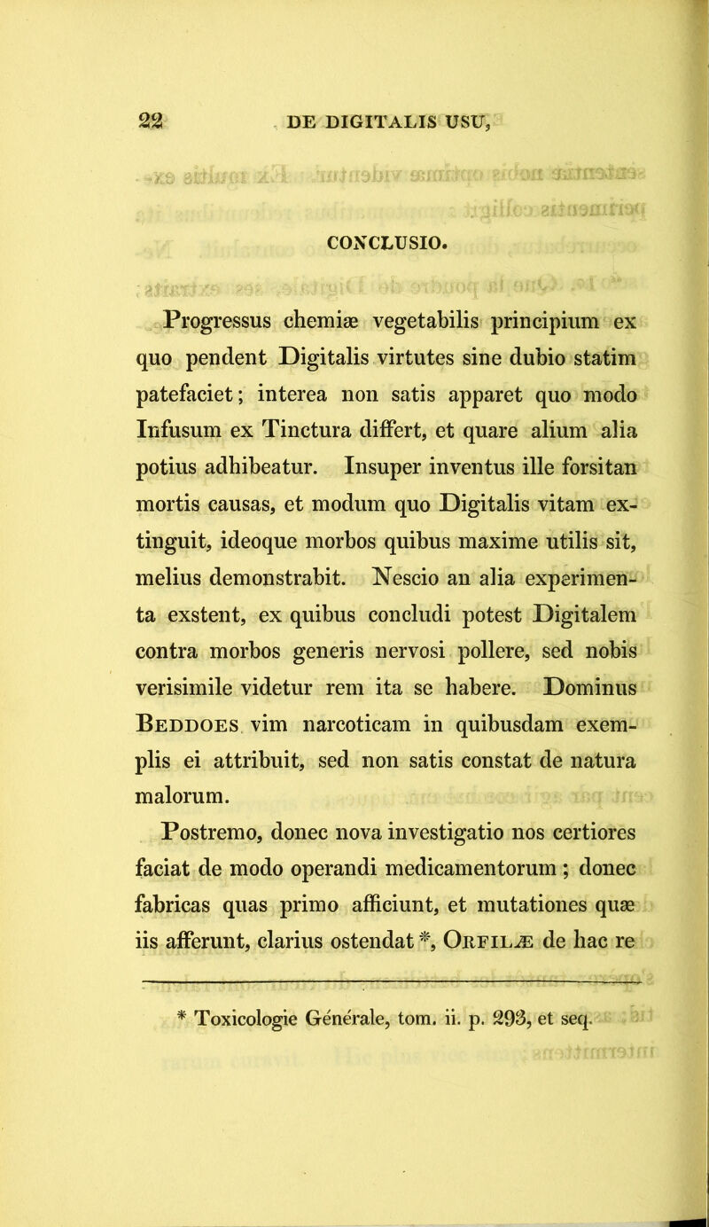 - -Xd mittm ZvT. • iX*J«9DIV CONCLUSIO. Progressus chemiae vegetabilis principium ex quo pendent Digitalis virtutes sine dubio statim patefaciet; interea non satis apparet quo modo Infusum ex Tinctura differt, et quare alium alia potius adhibeatur. Insuper inventus ille forsitan mortis causas, et modum quo Digitalis vitam ex- tinguit, ideoque morbos quibus maxime utilis sit, melius demonstrabit. Nescio an alia experimen- ta exstent, ex quibus concludi potest Digitalem contra morbos generis nervosi pollere, sed nobis verisimile videtur rem ita se habere. Dominus Beddoes vim narcoticam in quibusdam exem- plis ei attribuit, sed non satis constat de natura malorum. Postremo, donec nova investigatio nos certiores faciat de modo operandi medicamentorum ; donec fabricas quas primo afficiunt, et mutationes quae iis afferunt, clarius ostendat *,■ Oreil^e de hac re * Toxicologie Generale, tom. ii. p. 293, et seq.