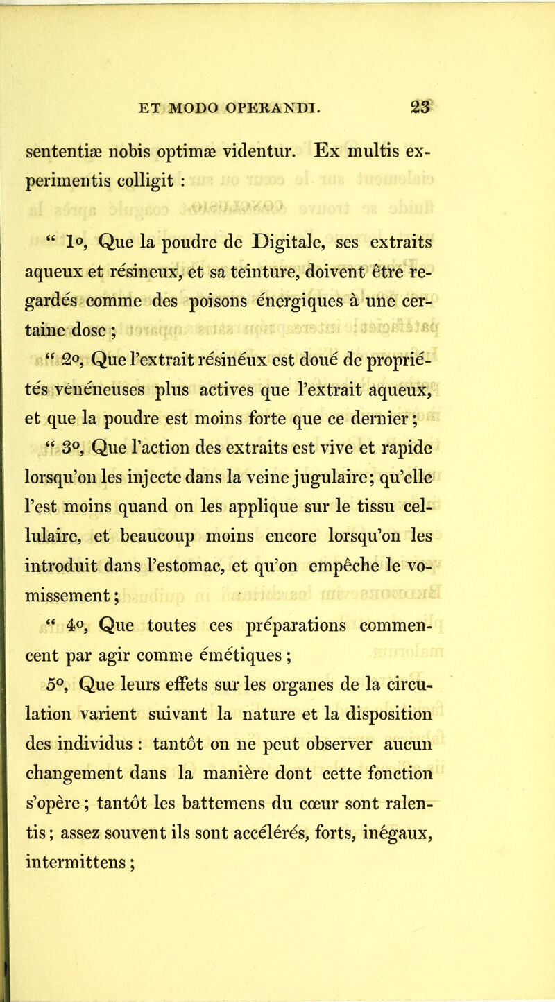 sententiae nobis optimae videntur. Ex multis ex- perimentis colligit : “ lo, Que la poudre de Digitale, ses extraits aqueux et resineux, et sa teinture, doivent etre re- gardes comme des poisons energiques a une cer- taine dose; “ 2°, Que Pextrait resineux est doue de proprie- tes veneneuses plus actives que Pextrait aqueux, et que la poudre est moins forte que ce dernier; “ 3°, Que 1’action des extraits est vive et rapide lorsqu’on les injecte dans la veine jugulaire; qu’elle 1’est moins quand on les applique sur le tissu cel- lulaire, et beaucoup moins encore lorsqu’on les introduit dans 1’estomac, et qu’on empeche le vo- missement; <€ 4°, Que toutes ces preparations commen- cent par agir comme emetiques; 5°, Que leurs effets sur les organes de la circu- la tion varient suivant la nature et la disposition des individus : tantdt on ne peut observer aucun changement dans la maniore dont cette fonction s’opere; tantdt les battemens du coeur sont ralen- tis; assez souvent iis sont acceleres, forts, inegaux, intermittens;