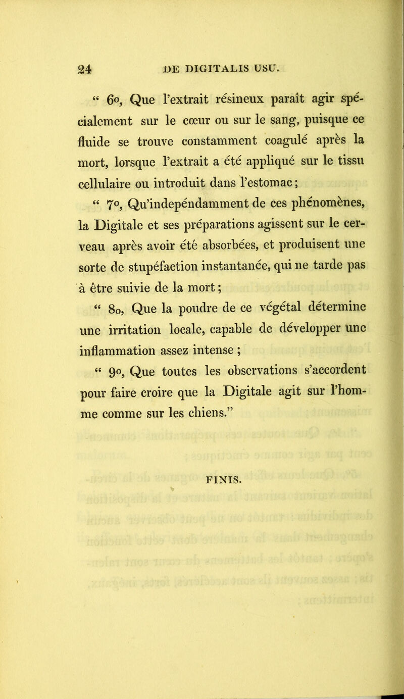 “ 6°, Que Pextrait resineux parait agir spe- cialemeut sur le coeur ou sur le saug, puisque ee fluide se trouve eonstamment coagule apr£s la mort, lorsque Pextrait a ete applique sur le tissu cellulaire ou introduit dans Pestomac; “ 70, Qu’independamment de ces phcnom&nes, la Digitale et ses preparations agissent sur le cer- veau apr&s avoir et6 absorbees, et produisent une sorte de stupefaction instantanee, qui ne tarde pas a etre suivie de la mort; “ 80, Que la poudre de ce vegetal determine une irritation locale, capable de developper une inflammation assez intense; “ 90, Que toutes les observations s’accordent pour faire croire que la Digitale agit sur Phom- me comme sur les chiens.” FINIS.