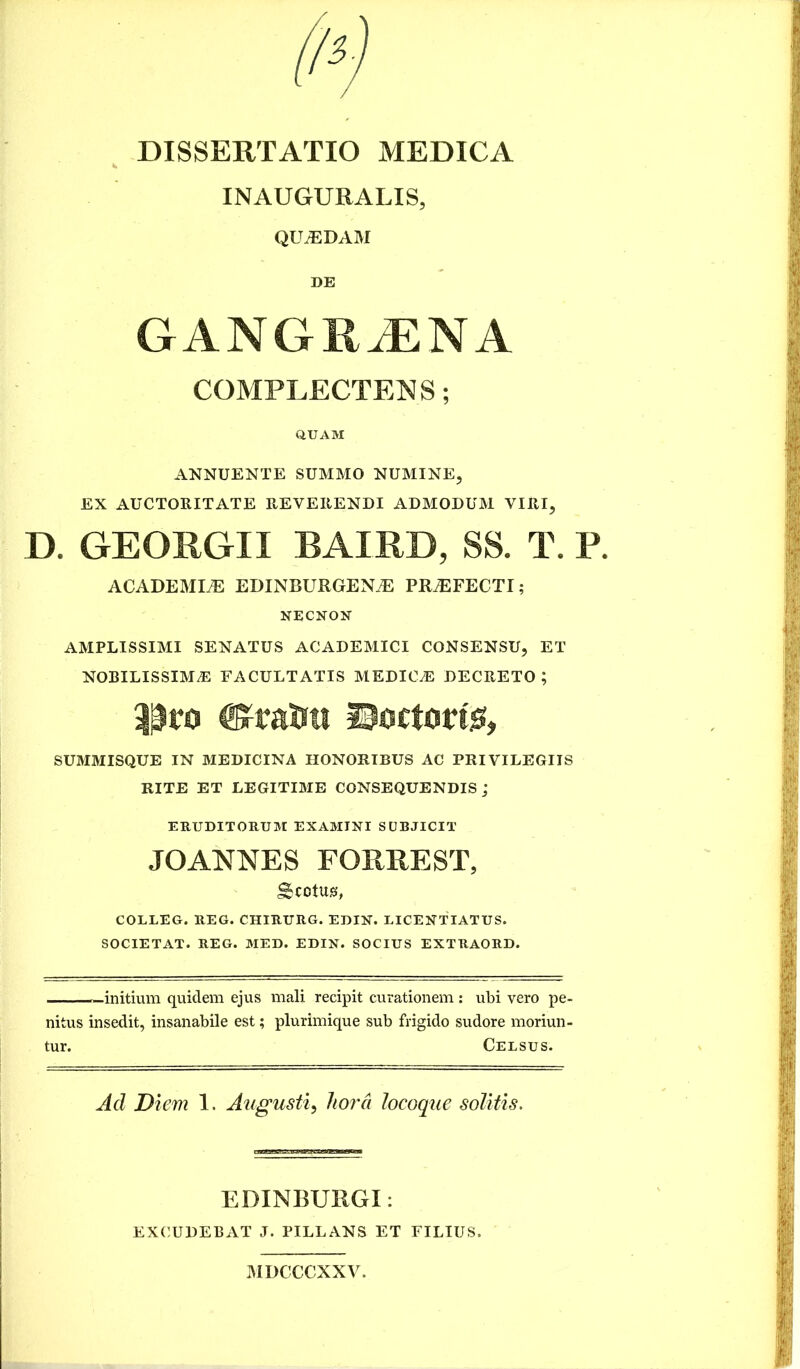 INAUGURALXS, QILEDAM DE GANGRiENA COMPLECTENS; QUAM ANNUENTE SUMMO NUMINE, EX AUCTORITATE REVERENDI ADMODUM VIRI, D. GEORGII BAIRD, SS. T. P. ACADEMLE EDINBURGENiE PROFECTI; NECNON AMPLISSIMI SENATUS ACADEMICI CONSENSU, ET NOBILISSIMA FACULTATIS MEDICA DECRETO ; ©Tatra ©octong, SUMMISQUE IN MEDICINA HONORIBUS AC PRIVILEGIIS RITE ET LEGITIME CONSEQUENDIS J ERUDITORUM EXAMINI SUBJICIT JOANNES FORREST, Scotus, COLLEG. REG. CHIRURG. EDIN. LICENTIATUS. SOCIETAT. REG. MED. EDIN. SOCIUS EXTRAORD. —initium quidem ejus mali recipit curationem : ubi vero pe- nitus insedit, insanabile est; plurimique sub frigido sudore moriun- tur. Celsus. Aci Diem 1. Augusti, hora locoque solitis. EDINBURGI: EXCUDEBAT J. PILLANS ET FILIUS. MDCCCXXV.