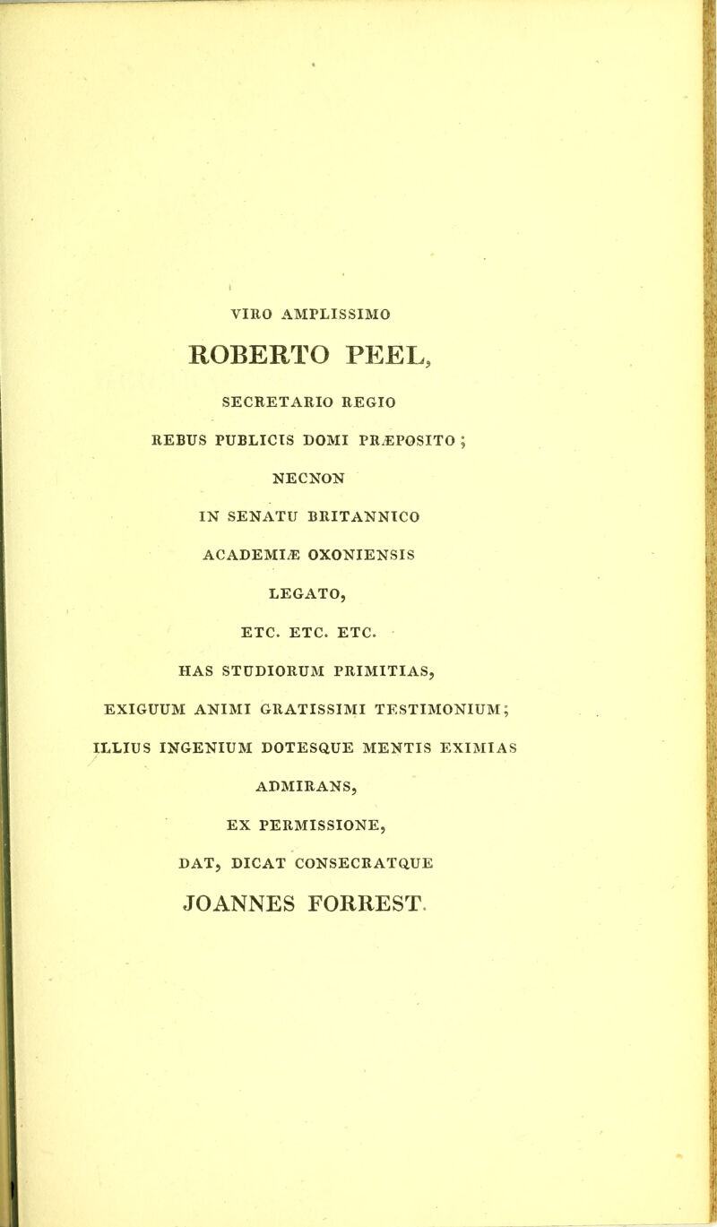 VIRO AMPLISSIMO ROBERTO PEEL, SECRETARIO REGIO REBUS PUBLICIS DOMI PREPOSITO ; NECNON IN SENATU BRITANNICO ACADEMLE OXONIENSIS LEGATO, ETC. ETC. ETC. HAS STUDIORUM PRIMITIAS, EXIGUUM ANIMI GRATISSIMI TESTIMONIUM; ILLIUS INGENIUM DOTESQUE MENTIS EXIMIAS ADMIRANS, EX PERMISSIONE, DAT, DICAT CONSECRATQUE JOANNES FORREST.