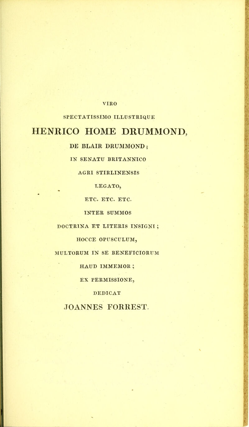 VIRO SPECTATISSIMO ILLUSTRIQUE HENRICO HOME DRUMMOND, DE BLAIR DRUMMOND; IN SENATU BRITANNICO AGRI STIRLINENSIS LEGATO, ETC. ETC. ETC. INTER SUMMOS DOCTRINA ET LITERIS INSIGNI ; HOCCE OPUSCULUM, MULTORUM IN SE BENEFICIORUM HAUD immemor; EX PERMISSIONE, DEDICAT
