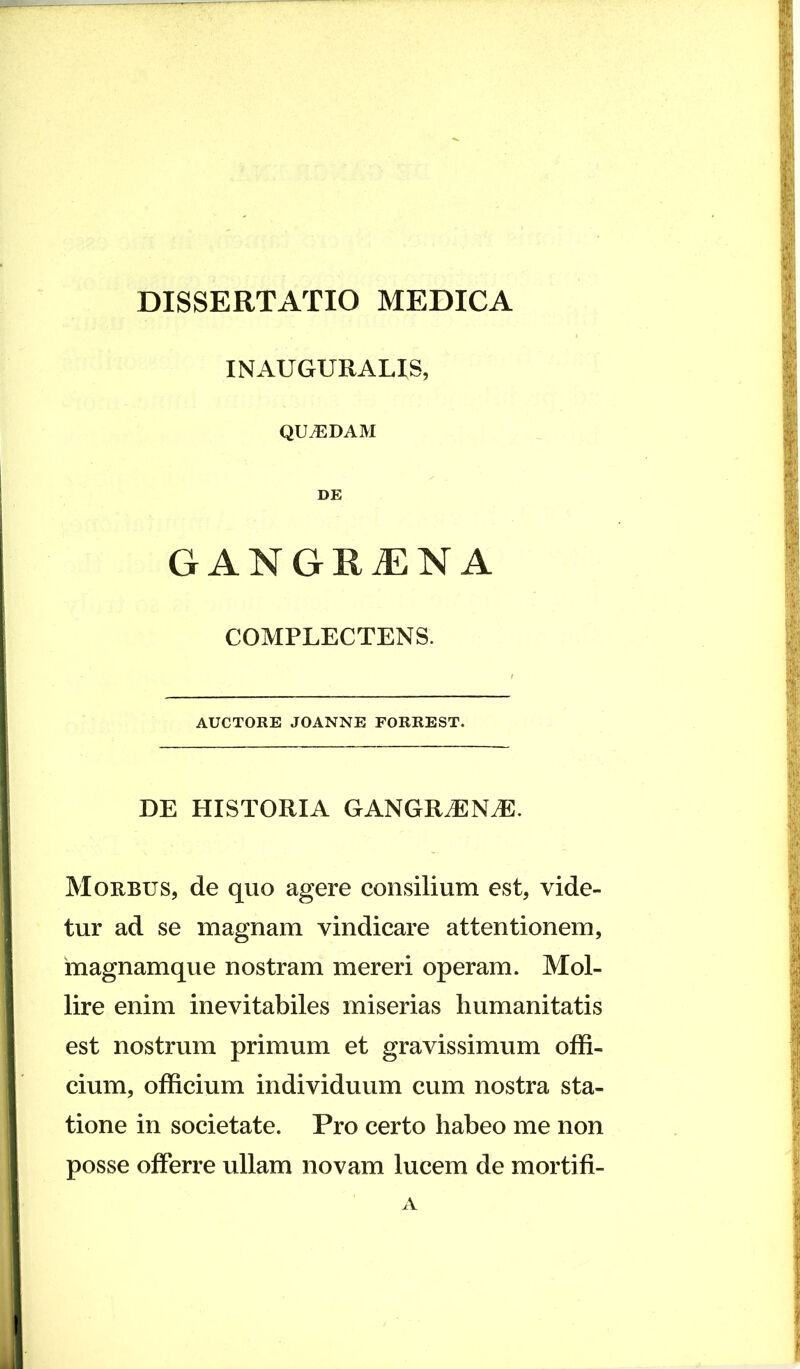 INAUGURALIS, QILEDAM DE GANGRiENA COMPLECTENS. AUCTORE JOANNE FORREST. DE HISTORIA GANGRdSNiE. Morbus, de quo agere consilium est, vide- tur ad se magnam vindicare attentionem, magnamque nostram mereri operam. Mol- lire enim inevitabiles miserias humanitatis est nostrum primum et gravissimum offi- cium, officium individuum cum nostra sta- tione in societate. Pro certo habeo me non posse offerre ullam novam lucem de mortifi- A