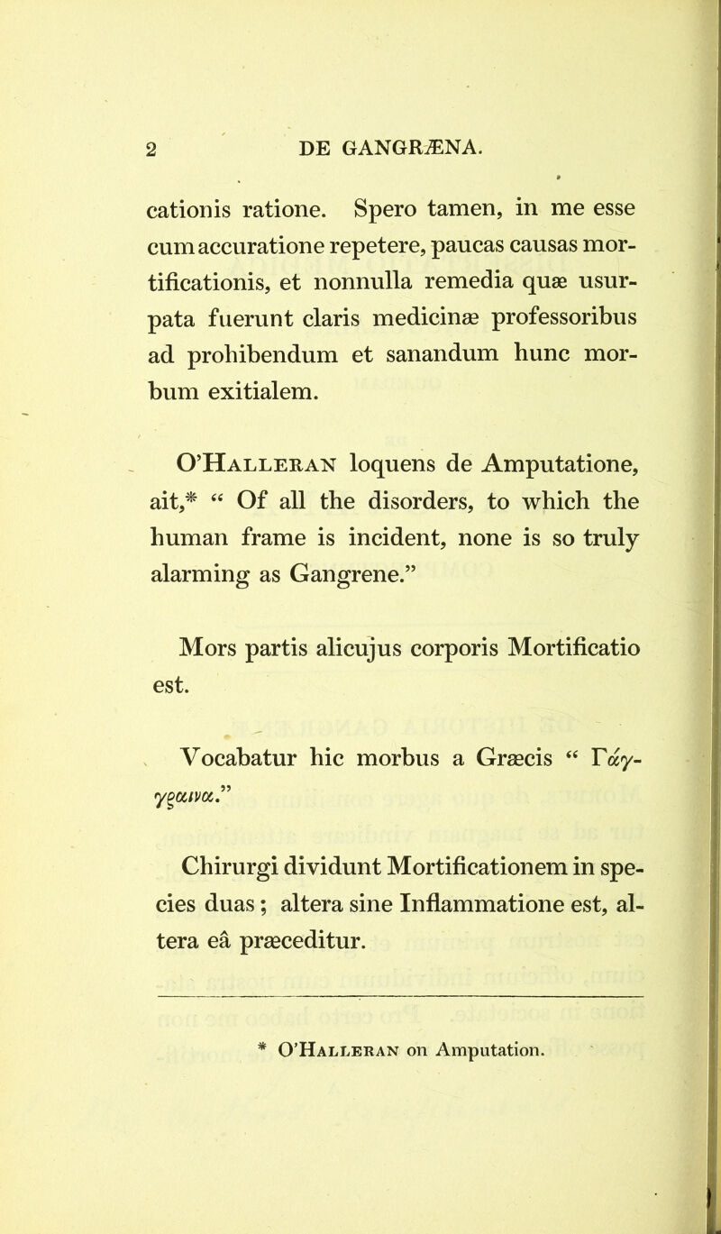 cationis ratione. Spero tamen, in me esse cum accuratione repetere, paucas causas mor- tificationis, et nonnulla remedia quae usur- pata fuerunt claris medicinae professoribus ad prohibendum et sanandum hunc mor- bum exitialem. 0’Halleran loquens de Amputatione, ait,* “ Of all the disorders, to which the human frame is incident, none is so truly alarming as Gangrene.” Mors partis alicujus corporis Mortificatio est. Vocabatur hic morbus a Graecis “ Tay- yga/va.” Chirurgi dividunt Mortificationem in spe- cies duas; altera sine Inflammatione est, al- tera ea praeceditur. * 0’Halleran on Amputation.