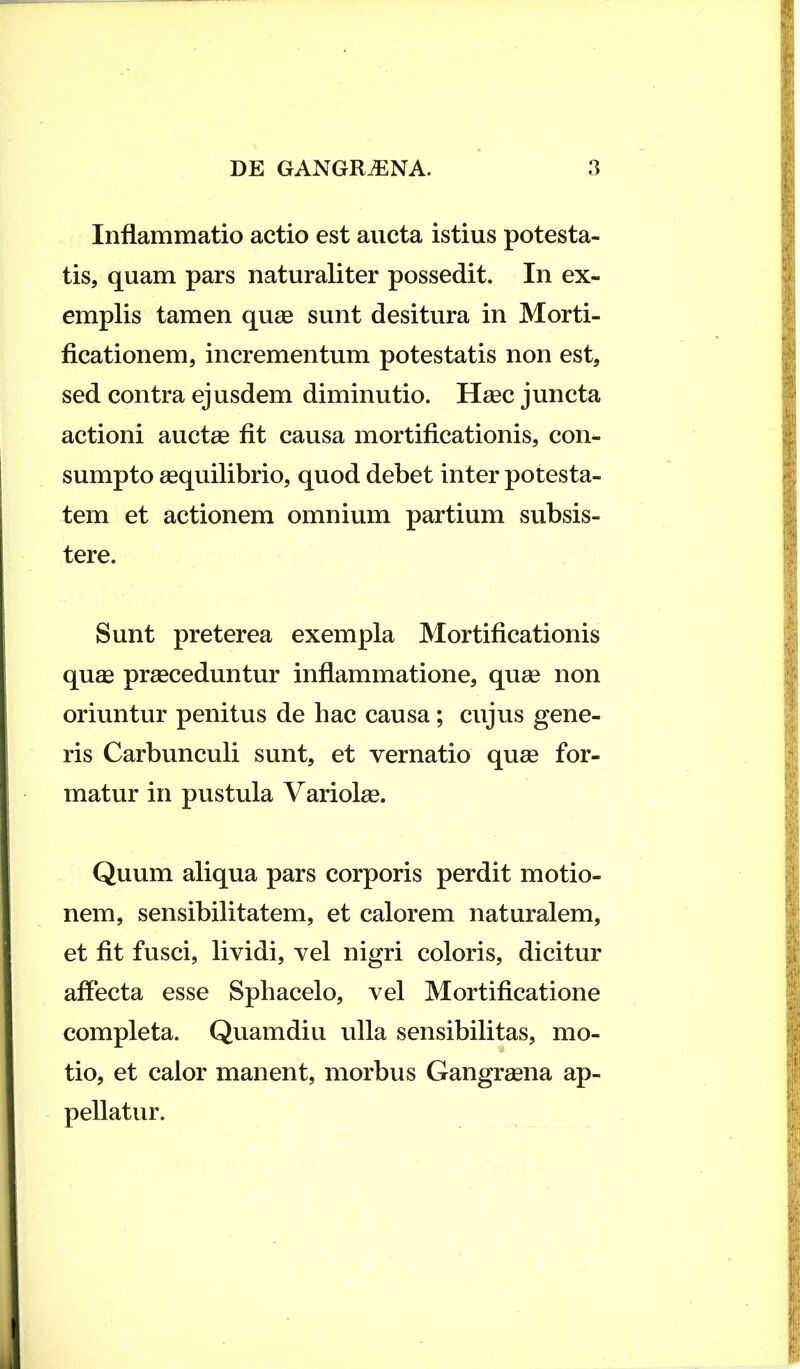 Inflammatio actio est aucta istius potesta- tis, quam pars naturaliter possedit. In ex- emplis tamen quae sunt desitura in Morti- ficationem, incrementum potestatis non est, sed contra ejusdem diminutio. Haec juncta actioni aucte fit causa mortificationis, con- sumpto aequilibrio, quod debet inter potesta- tem et actionem omnium partium subsis- tere. Sunt preterea exempla Mortificationis quae praeceduntur inflammatione, quae non oriuntur penitus de hac causa; cujus gene- ris Carbunculi sunt, et vernatio quae for- matur in pustula Variolae. Quum aliqua pars corporis perdit motio- nem, sensibilitatem, et calorem naturalem, et fit fusci, lividi, vel nigri coloris, dicitur affecta esse Sphacelo, vel Mortificatione completa. Quamdiu ulla sensibilitas, mo- tio, et calor manent, morbus Gangraena ap- pellatur.