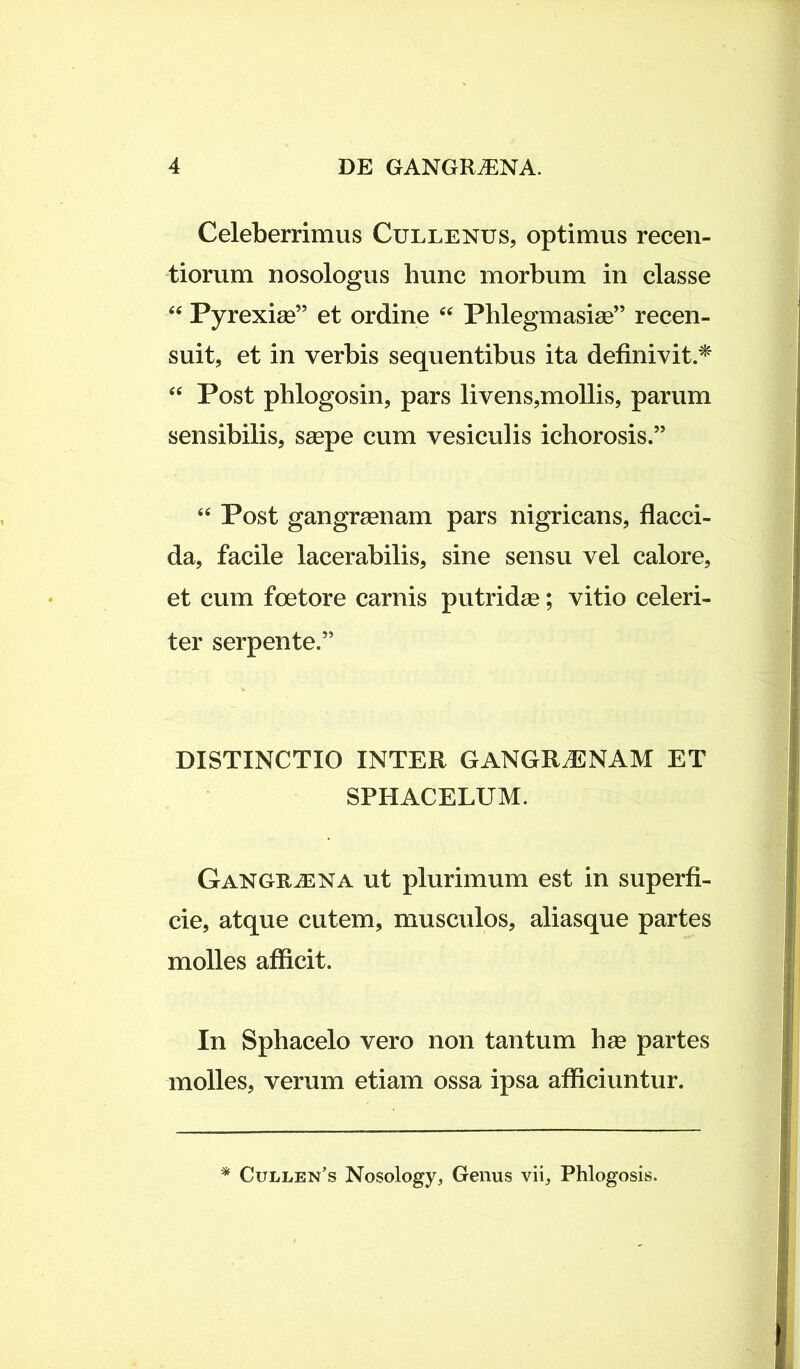 Celeberrimus Cullenus, optimus recen- tiorum nosologus hunc morbum in classe 44 Pyrexiae” et ordine 44 Phlegmasiae” recen- suit, et in verbis sequentibus ita definivit* 44 Post phlogosin, pars livens,mollis, parum sensibilis, saepe cum vesiculis ichorosis.” 44 Post gangraenam pars nigricans, flacci- da, facile lacerabilis, sine sensu vel calore, et cum foetore carnis putridae; vitio celeri- ter serpente.5’ DISTINCTIO INTER GANGRAENAM ET SPHACELUM. Gangraena ut plurimum est in superfi- cie, atque cutem, musculos, aliasque partes molles afficit. In Spbacelo vero non tantum hae partes molles, verum etiam ossa ipsa afficiuntur. Cullen’s Nosology, Genus vii, Phlogosis.