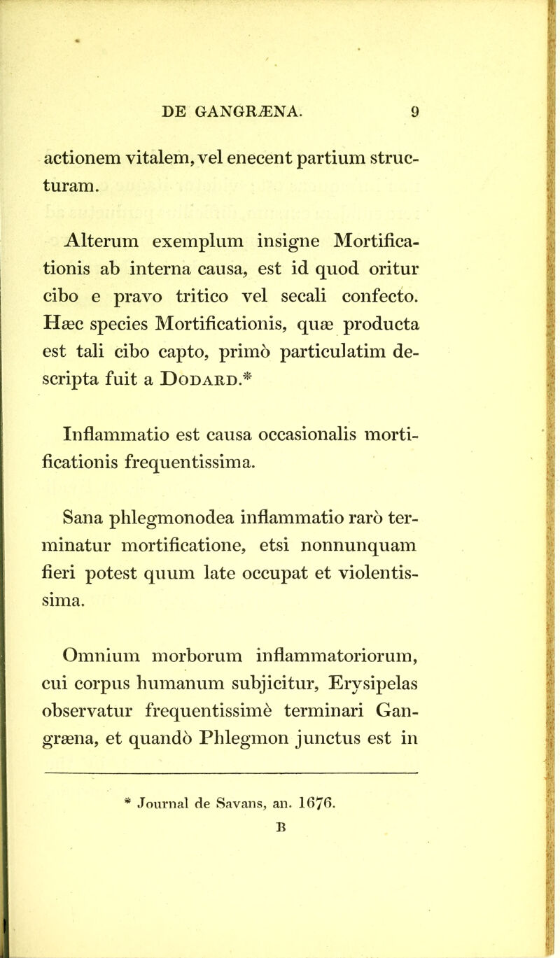 actionem vitalem, vel enecent partium struc- turam. Alterum exemplum insigne Mortifica- tionis ab interna causa, est id quod oritur cibo e pravo tritico vel secali confecto. Haec species Mortificationis, quae producta est tali cibo capto, primo particulatim de- scripta fuit a Dodard.* Inflammatio est causa occasionalis morti- ficationis frequentissima. Sana phlegmonodea inflammatio raro ter- minatur mortificatione, etsi nonnunquam fieri potest quum late occupat et violentis- sima. Omnium morborum inflammatoriorum, cui corpus humanum subjicitur, Erysipelas observatur frequentissime terminari Gan- graena, et quando Phlegmon junctus est in * Journal de Savans, an. 1676.