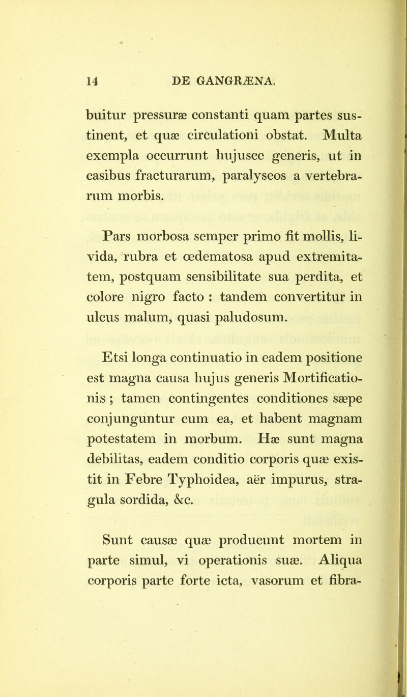 buitur pressurae constanti quam partes sus- tinent, et quae circulationi obstat. Multa exempla occurrunt hujusce generis, ut in casibus fracturarum, paralyseos a vertebra- rum morbis. Pars morbosa semper primo fit mollis, li- vida, rubra et oedematosa apud extremita- tem, postquam sensibilitate sua perdita, et colore nigro facto : tandem convertitur in ulcus malum, quasi paludosum. Etsi longa continuatio in eadem positione est magna causa hujus generis Mortificatio- nis ; tamen contingentes conditiones saepe conjunguntur cum ea, et habent magnam potestatem in morbum. Hae sunt magna debilitas, eadem conditio corporis quae exis- tit in Febre Typhoidea, aer impurus, stra- gula sordida, &c. Sunt causae quae producunt mortem in parte simul, vi operationis suae. Aliqua corporis parte forte icta, vasorum et fibra-