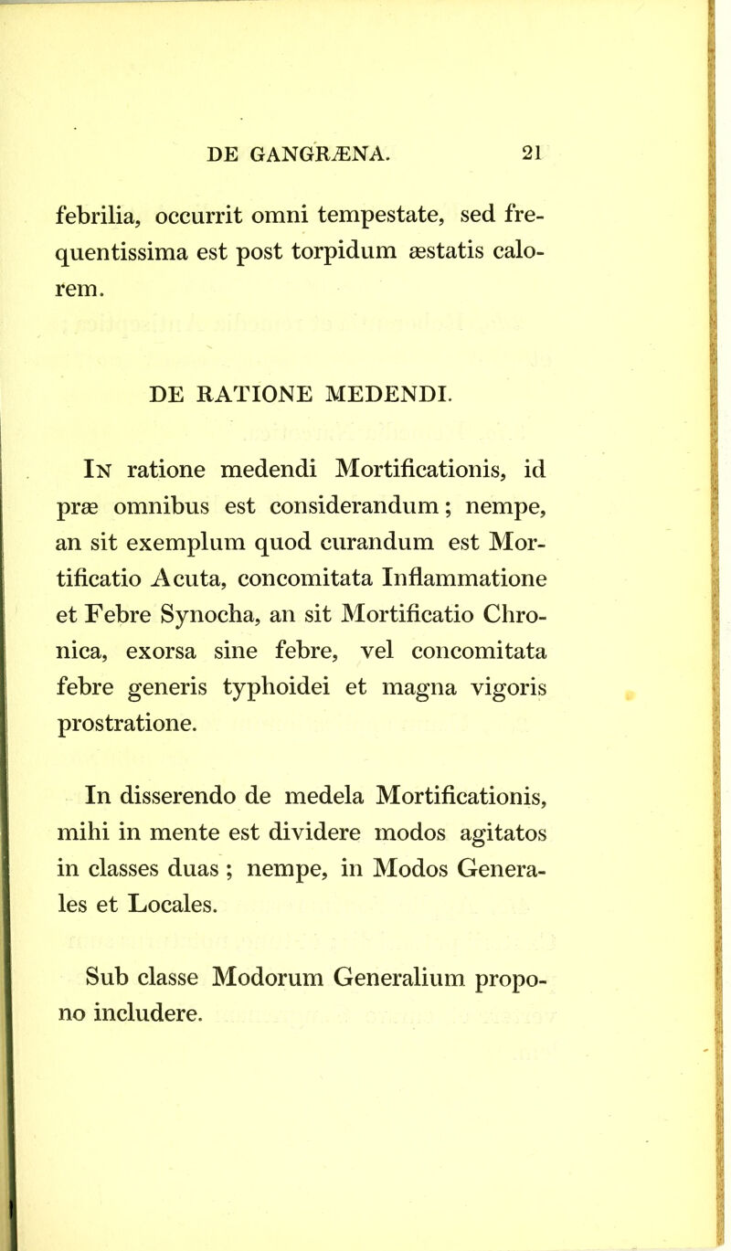 febrilia, occurrit omni tempestate, sed fre- quentissima est post torpidum gestatis calo- rem. DE RATIONE MEDENDI. In ratione medendi Mortificationis, id prge omnibus est considerandum; nempe, an sit exemplum quod curandum est Mor- tificatio Acuta, concomitata Inflammatione et Febre Synocha, an sit Mortificatio Chro- nica, exorsa sine febre, vel concomitata febre generis typhoidei et magna vigoris prostratione. In disserendo de medela Mortificationis, mihi in mente est dividere modos agitatos in classes duas ; nempe, in Modos Genera- les et Locales. Sub classe Modorum Generalium propo- no includere.