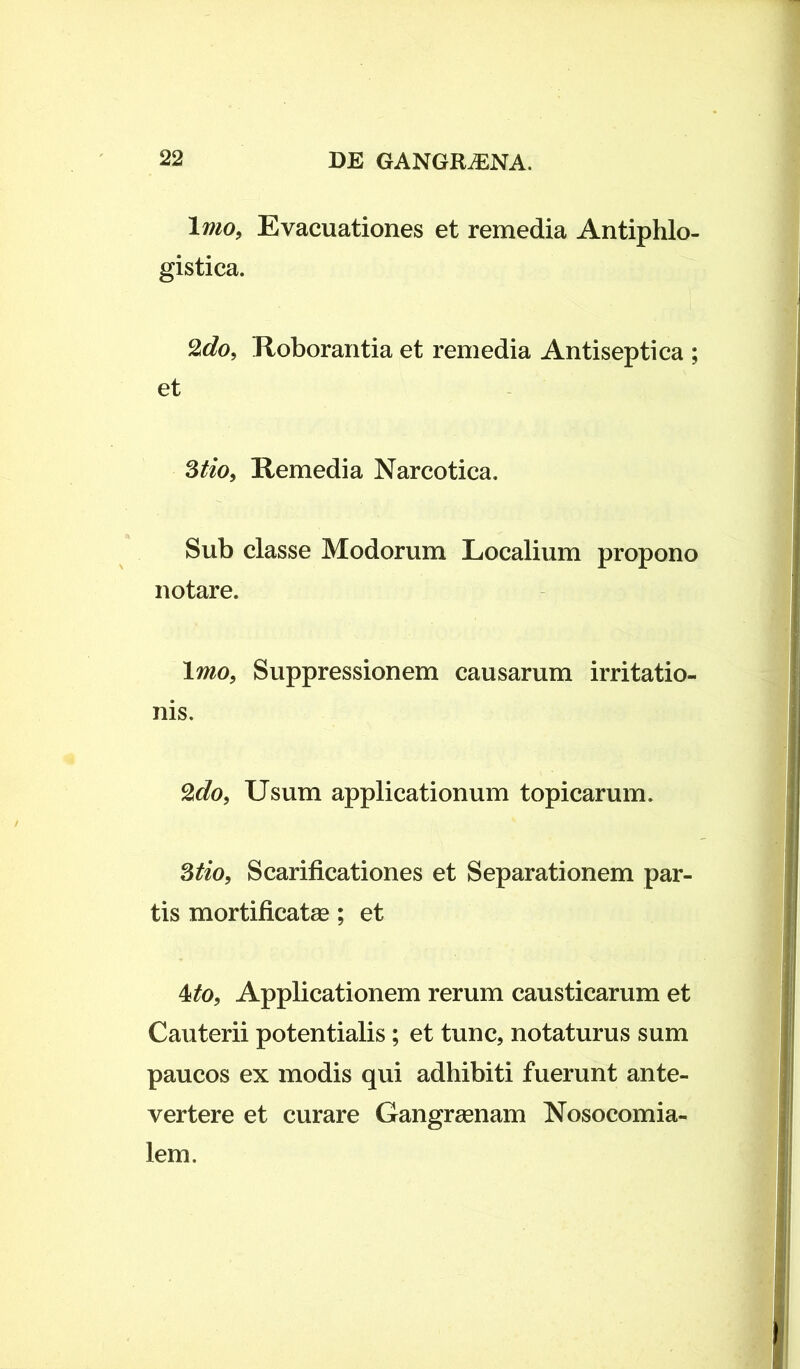 Imo, Evacuationes et remedia Antiphlo- gistica. 2do, Roborantia et remedia Antiseptica ; et 3tio, Remedia Narcotica. Sub classe Modorum Localium propono notare. Imo, Suppressionem causarum irritatio- nis. %do, Usum applicationum topicarum. 3tio, Scarificationes et Separationem par- tis mortificatae; et 4*>, Applicationem rerum causticarum et Cauterii potentialis; et tunc, notaturus sum paucos ex modis qui adhibiti fuerunt ante- vertere et curare Gangraenam Nosocomia- lem.